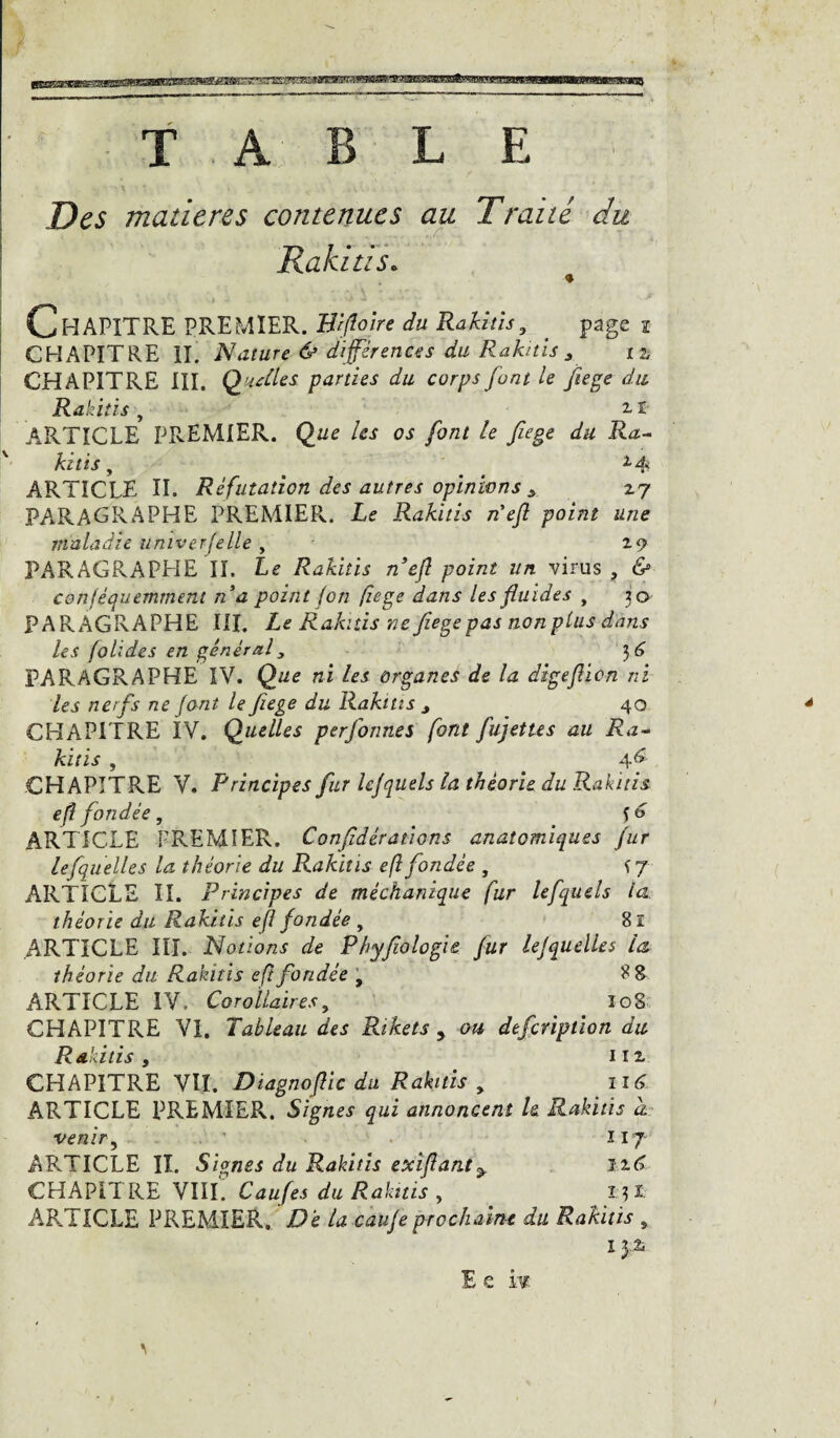 TABLE Des matières contenues au Traité du Rakius. Chapitre PREMIER. Wfloire du Rakitis, page I CHAPITRE II. Nature 6> différences du Rabais a CHAPITRE III. Q utiles parties du corps font le fiege du Rakitis , 2. i ARTICLE PREMIER. Que les os font le fege du Ra¬ kitis , ( l4< ARTICLE II. Réfutation des autres opinions y 2.7 PARAGRAPHE PREMIER. Le Rakitis n'efl point une maladie univerfelle , PARAGRAPHE II. Le Rakitis n’ejl point un virus ? & confèquemmem na point (on fiege dans les fluides , 30 PARAGRAPHE III. Le Rakitis ne fiege pas non plus dans les folides en général3 3 6 PARAGRAPHE IV. Que ni les organes de la digeflien ni les nerfs ne font le fiege du Rakitis y 40 CHAPITRE IV. Quelles perfonnes font fuj et te s au Ra¬ kitis , 46 CHAPITRE V. Principes fur lefquels la théorie du Rakitis efi fondée , S t> ARTICLE PREMIER. Confédérations anatomiques fur lefquelles la théorie du Rakitis eft fondée , f 7 ARTICLE II. Principes de méchanique fur lefquels la théorie du Rakitis eft fondée , 81 ARTICLE III. Notions de Phyfologie fur lefquelles la théorie du Rakitis eft fondée , ARTICLE IV. Corollaires, îog CHAPITRE VI. Tableau des Rihets y ou, dtfcnpiion du Rakitis j 1 ix CHAPITRE VII. Diagnoflic du Rakitis 9 116 ARTICLE PREMIER. Signes qui annoncent le Rakitis a venir, 117 ARTICLE II. Signes du Rakitis exiflant> 116 CHAPITRE VIII Caufes du Rakitis , r?i ARTICLE PREMIER. Dé la caufe prochaine du Rakitis „ I E e iis