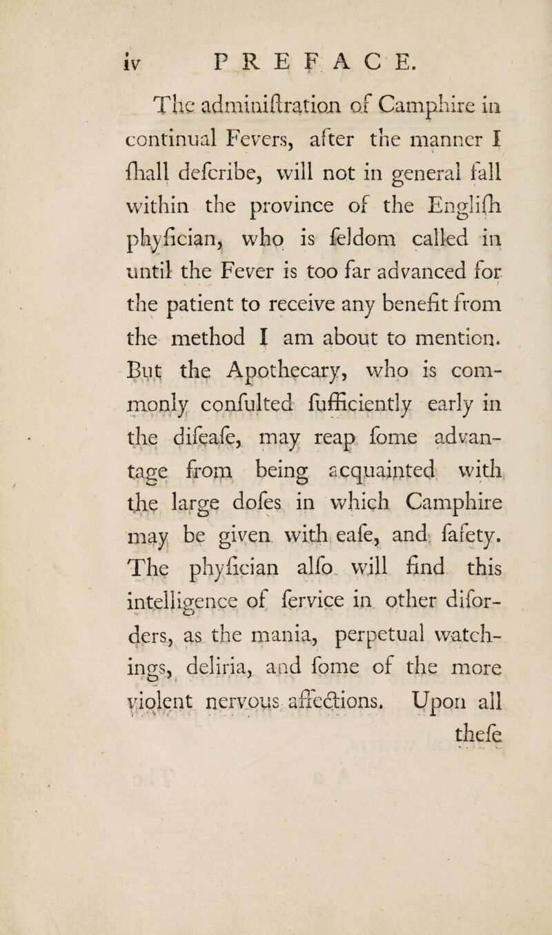 The adminiftration of Camphire in continual Fevers, after the manner I fliall deferibe, will not in general fall within the province of the Englifh phyfician, who is feldom called in until the Fever is too far advanced for the patient to receive any benefit from the method I am about to mention. •Bu,t the Apothecary, who is com¬ monly confulted fufficiently early in the difeafe, may reap fome advan¬ tage from being acquainted with, tfie large dofes in which Camphire may be given with eafe, and- fafety. The phyfician alfo, will find this intelligence of fervice in other difor- ders, as the mania, perpetual watch¬ ings, deliria, and fome of the more violent nervous afiedfions. Upon all thefe