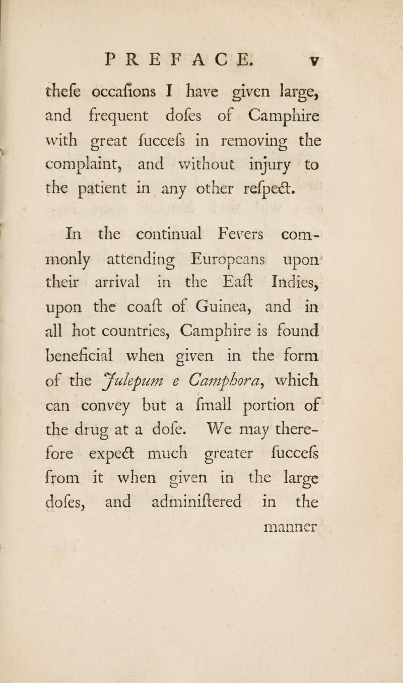 thefe occafions I have given large, and frequent dofes of Camphire with (Treat fuccefs in removing; the O O complaint, and without injury to the patient in any other refpedt. In the continual Fevers com¬ monly attending Europeans upon their arrival in the Eaft Indies, upon the coaft of Guinea, and in all hot countries, Camphire is found beneficial when given in the form of the yulepum e Camphora^ which can convey but a fmall portion of the drug at a dofe. We may there¬ fore exped: much greater luccels from it when given in the large dofes, and adminiftered in the manner