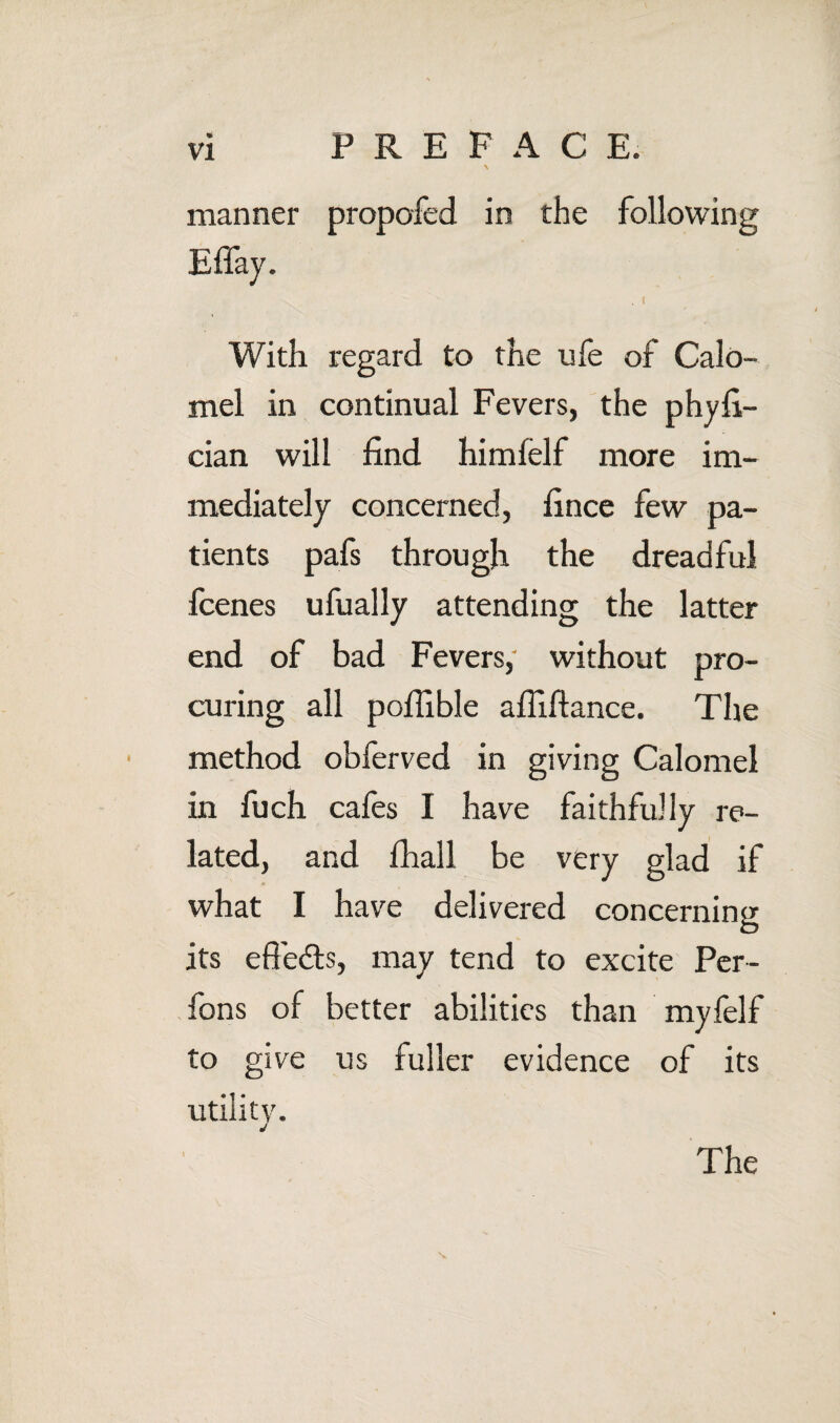 manner propofed in the following With regard to the ufe of Calo¬ mel in continual Fevers, the phyE- cian will find himfelf more im¬ mediately concerned, fince few pa¬ tients pafs through the dreadful fcenes ufually attending the latter end of bad Fevers, without pro¬ curing all pofilble afllftance. The method obferved in giving Calomel in fuch cafes I have faithfully re¬ lated, and firall be very glad if what I have delivered concerning its efieds, may tend to excite Per- fons of better abilities than myfelf to give us fuller evidence of its utility. j