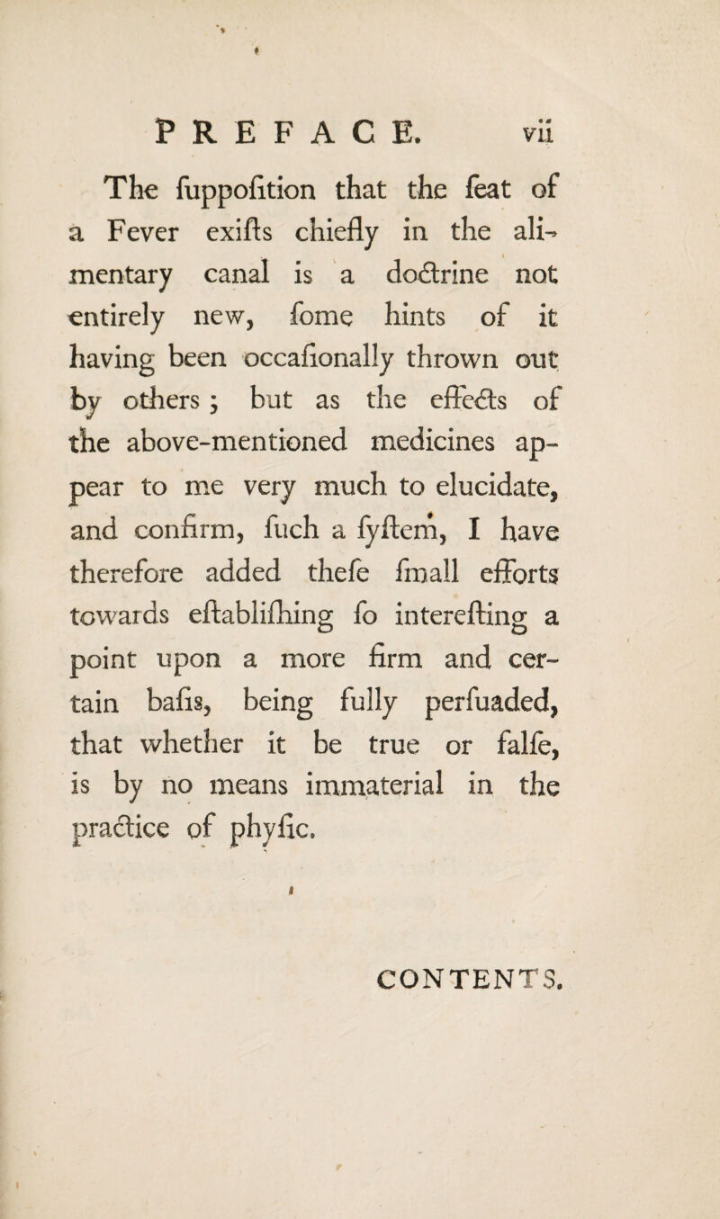 The fuppofltion that the feat of a Fever exifts chiefly in the ali^ mentary canal is a doctrine not entirely new, fome hints of it having been occaflonally thrown out, by others; but as the effe<fls of the above-mentioned medicines ap¬ pear to me very much to elucidate, and confirm, fuch a fyflerh, I have therefore added thefe fmall efforts towards eftablifhing fo interefling a point upon a more firm and cer¬ tain bafis, being fully perfuaded, that whether it be true or falfe, is by no means immaterial in the praclice of phyfic. CONTENTS.