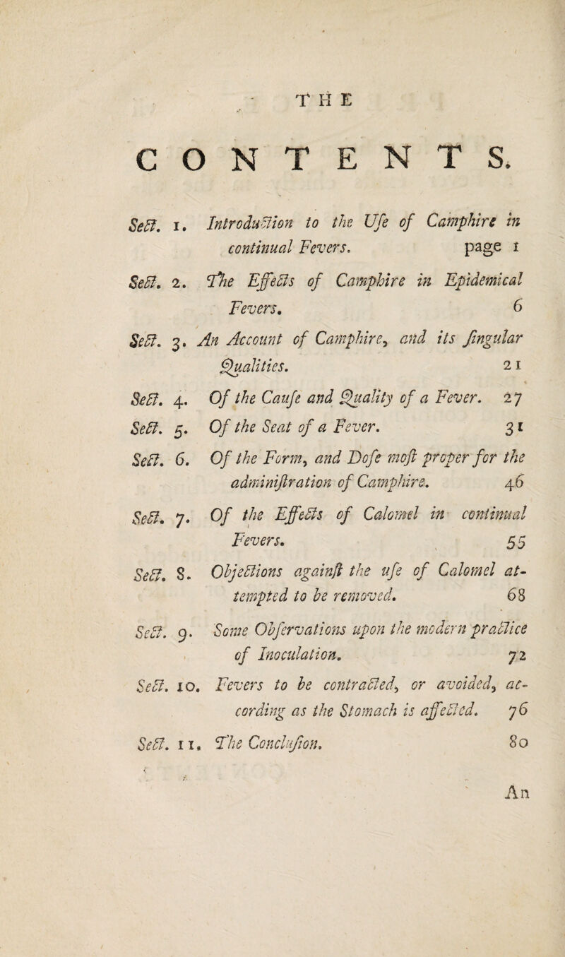 i CONTENTS. Se^. I. Introduction to the Ufe of Camphire in continual Fevers. ^ Set, 2. ifie Effets of Camphire in Epidemical Fevers, 6 Set. 3. An Account of Camphire^ and its fingular Finalities. 21 Bet, 4. Of the Caufe and Fs^Hty of a Fever. 27 Set. 5. Of the Seat of a Fever. 31 Set, 6, Of the Form., and Bofe moft proper for the adminiftration of Camphire. 46 Set, 7. Of the Effets of Calomel in continual Fevers, 5 5 Set, S. Ohjetions againji the ufe of Calomel at- tempted to be removed, 68 Set. 9. Some Obfervatmis upon the modern pratice of Inoculation, 72 Set. 10. Fevers to be contra ted., or avoided^ ac¬ cording as the Stomach is affeted. 76 Set. ii, the Concliifion, 80 An