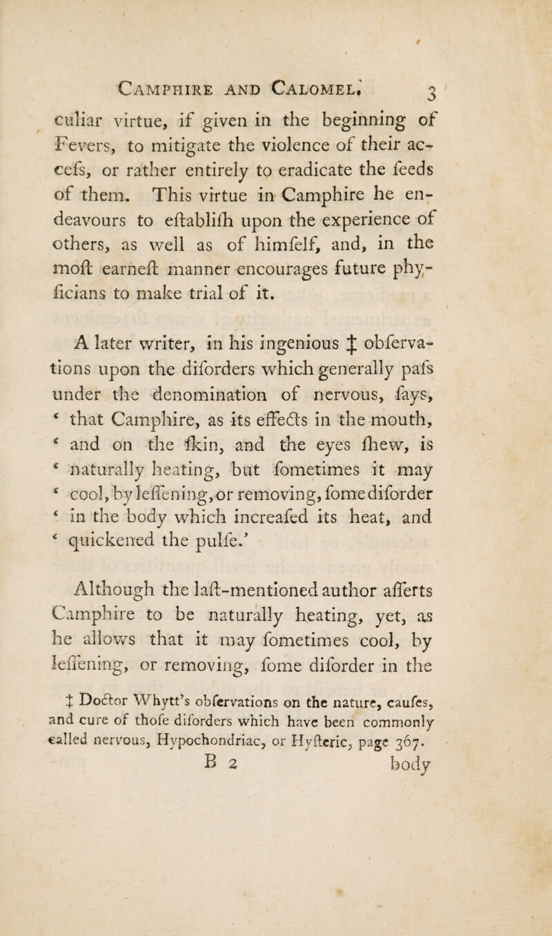 culiar virtue, if given in the beginning of Fevers, to mitigate the violence of their ac- cefs, or rather entirely to eradicate the feeds of them* This virtue in Camphire he en¬ deavours to eftabliih upon the experience of others, as well as of himfelf, and, in the moft earneft manner encourages future phy- licians to make trial of it. A later writer, in his ingenious J obferva- tions upon the diforders which generally pafs under the denomination of nervous, fays, ‘ that Camphire, as its effedls in the mouth, ^ and on the fkin, and the eyes fhew, is ‘ naturally heating, but fometimes it may ^ cool, byleffening,or removing, fomediforder ^ in the body which increafed its heat, and ‘ quickened the pulfe.’ Although the laft-mentioned author afferts Camphire to be naturally heating, yet, as he allows that it may fometimes cool, by lelTening, or removing, fome diforder in the } Doctor Whytt’s obfervations on the nature, caufes, and cure of thofe diforders which have been commonly called nervous. Hypochondriac, or Hyftcric, page 367. B 2