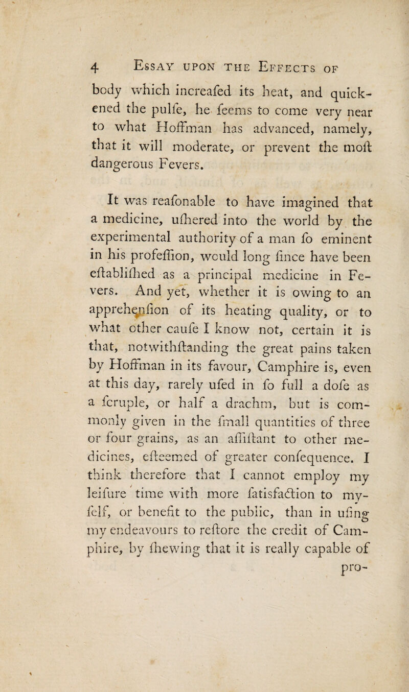 body which increafed its beat, and quick¬ ened the pulfe, he> feems to come very near to what Eloffman has advanced, namely, that it will moderate, or prevent the moll dangerous Fevers. It was reafonable to have imagined that a medicine, ufhered into the world by the experimental authority of a man fo eminent in his profeffion, would long lince have been eflablifhed as a principal medicine in Fe¬ vers. i\nd yet, whether it is ov/ing to an apprehqiifion of its heating quality, or to what other caufe I know not, certain it is that, notwithftanding the great pains taken by Hoffman in its favour, Camphire is, even at this day, rarely ufed in fo full a dofe as a fcruple, or half a drachm, but is com¬ monly given in the fmall quantities of three or four grains, as an affiilant to other me¬ dicines, efteemed of greater confeqiience. I think therefore that I cannot employ my leifure time with more fatisfadlion to my- felf, or benefit to the public, than in ufing mv endeavours to reflore the credit of Cam- ■j phire, by fhewing that it is really capable of pro-