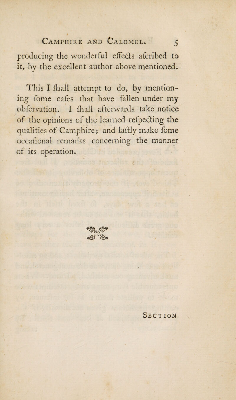producing the wonderful eifedls afcribed to it, by the excellent author above mentioned. Th is I fliall attempt to do, by mention¬ ing fome cafes that have fallen under my obfervation. I fliall afterwards take notice of the opinions of the learned refpedting the qualities of Camphire; and laftly make fome occafonal remarks concerning the manner of its opei^ation. Section