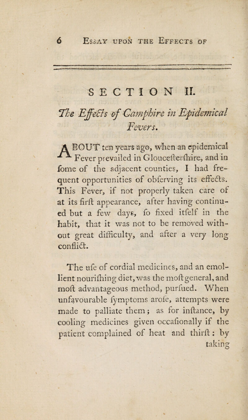 SECTION IL Hoe EffeBs of Camphire in Epidemical Fevers. A BOUT ten years ago, when an epidemical ^ Fever prevailed in Gloucefterihire, and in fome of the adjacent counties, I had fre¬ quent opportunities of obferving its effedls. This Fever, if not properly taken care of at its firft appearance, after having continu¬ ed but a few days, fo fixed itfelf in the habit, that it was not to be removed with¬ out great difficulty, and after a very long confiidl. The ufe of cordial medicines, and an emol¬ lient nourishing diet, v/as the moftgeneral, and moft advantageous method, purfued. When unfavourable fymptoms arofe, attempts were made to palliate them; as for inftance, by cooling medicines given occafionally if the patient complained of heat and third:: by taking