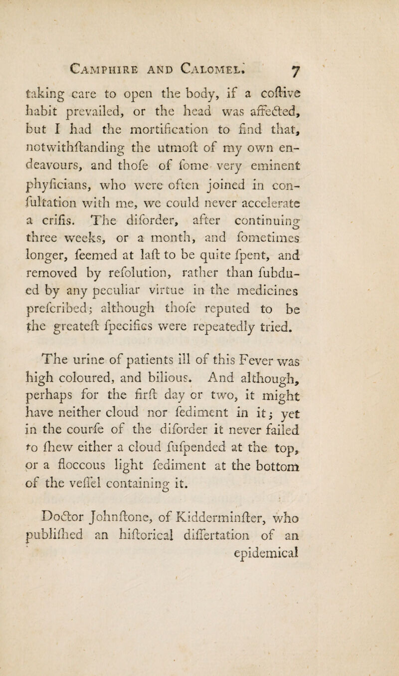taking care to open the body, if a coftive habit prevailed, or the head was arFefted, but I had the mortification to find that, notwithftanding the utmoft of my own en¬ deavours, and thofe of fome- very eminent phyficians, who were often joined in con- fultation with me, we could never accelerate a crifis. The diforder, after continuing three weeks, or a month, and fometimes longer, feemed at lajft: to be quite fpent, and removed by refolution, rather than fubdu- ed by any peculiar virtue in the medicines prefcribedi although thofe reputed to be the greateft fpecifics were repeatedly tried. The urine of patients ill of this Fever v/as high coloured, and bilious. And although, perhaps for the firft day or two, it might have neither cloud nor fediment in it ^ yet in the courfe of the diforder it never failed to fhev/ either a cloud fufpended at the top, or a floccous light fediment at the bottom of the veffel containing it. Dodtor Johnflione, of Kidderminfter, who publiihed an hiftorical differtation of an epidemical