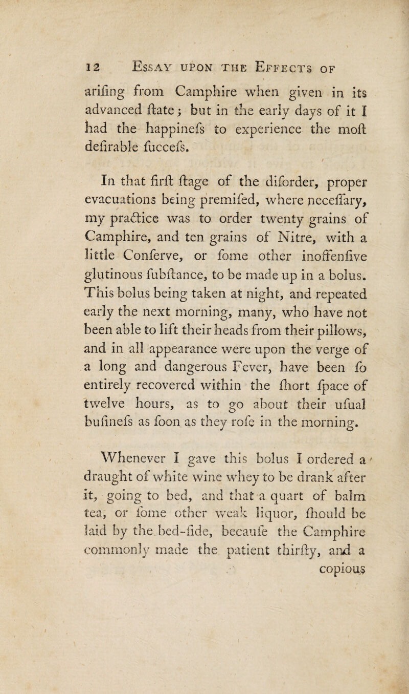 I ariling from Camphire when given in its advanced jftate; but in the early days of it I had the happinefs to experience the moft delirable fuccefs. I In that firft ftage of the diforder, proper evacuations being premifed, where neceffary, my pradlice was to order twenty grains of Camphire, and ten grains of Nitre, with a little Conferve, or fome other inoffenfive glutinous fubftance, to be made up in a bolus. This bolus being taken at night, and repeated early the next morning, many, who have not been able to lift their heads from their pillows, and in all appearance were upon the verge of a long and dangerous Fever, have been fo entirely recovered within the diort Ipace of twelve hours, as to go about their ufual bufinefs as foon as they rofe in the morning. Whenever I gave this bolus I ordered a ' draught of w^hite wine whey to be drank after it, going to bed, and that a quart of balm tea, or fome other weak liquor, Oiould be laid by the bed-fide, becaufe the Camphire commonly made the patient thirfty, and a copiou,s