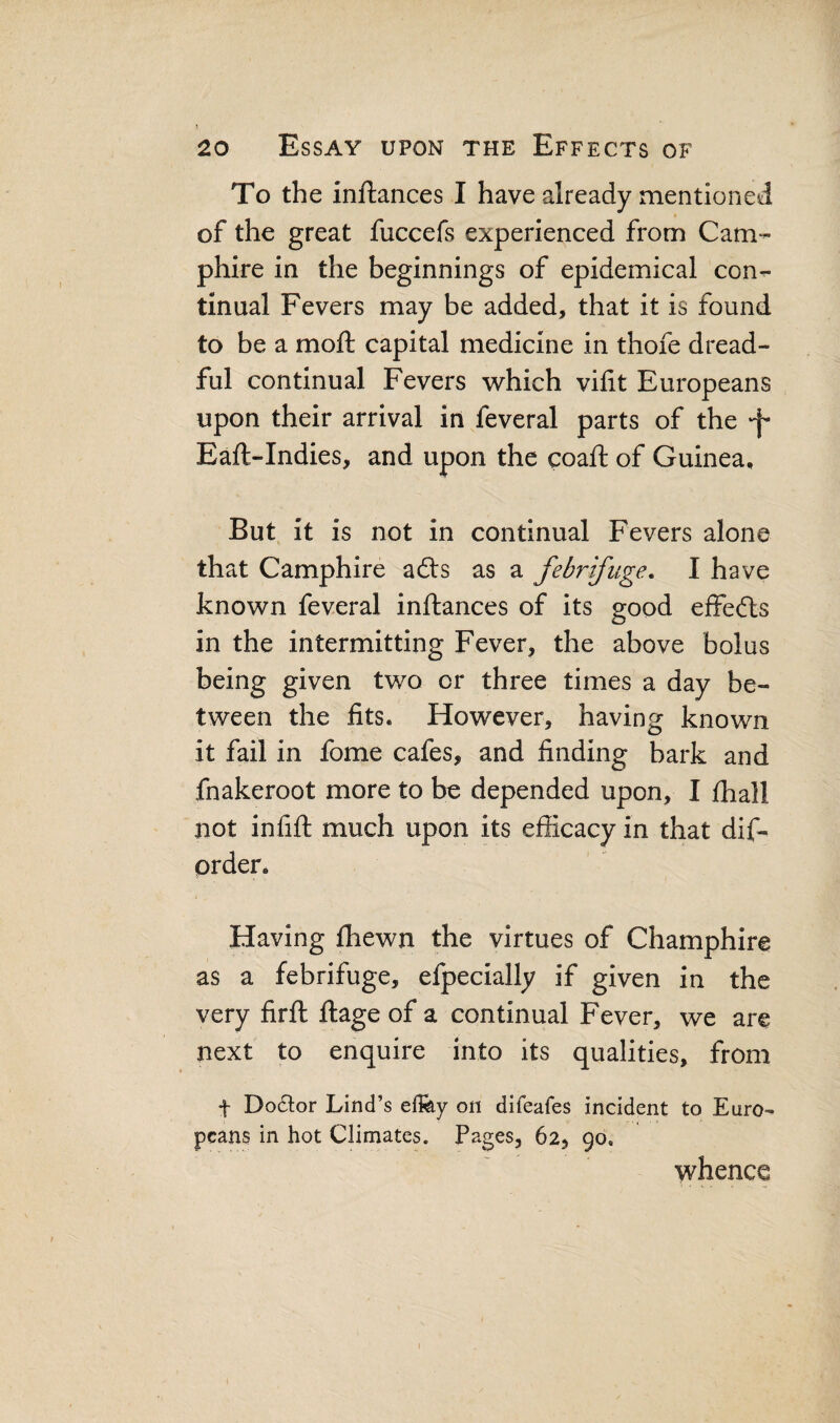 To the inftances I have already mentioned of the great fuccefs experienced from Cam- phire in the beginnings of epidemical con¬ tinual Fevers may be added, that it is found to be a moft capital medicine in thofe dread¬ ful continual Fevers which vifit Europeans upon their arrival in feveral parts of the -f Eaft-Indies, and upon the coaft of Guinea, But it is not in continual Fevers alone that Camphire afts as a febrifuge. I have known feveral inftances of its good effects in the intermitting Fever, the above bolus being given two or three times a day be¬ tween the fits. However, having known it fail in fome cafes, and finding bark and fnakeroot more to be depended upon, I fhall not infift much upon its efficacy in that dif- prder. Having fhewn the virtues of Champhire as a febrifuge, efpecially if given in the very firft ftage of a continual Fever, we are next to enquire into its qualities, from f Do61:or Lind’s ellfey on difeafes incident to Euro¬ peans in hot Climates. Pages, 62, 90, whence