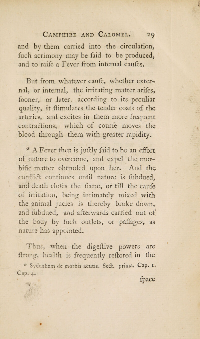 and by them carried into the circulation, fuch acrimony may be faid to be produced, and to raife a Fever from internal caufes. But from whatever caufe, whether exter-- nal, or internal, the irritating matter arifes, fooner, or later, according to its peculiar quality, it flimulates the tender coats of the arteries, and excites in them more frequent contra(51:ions, which of courfe moves the blood through them with greater rapidity, ^ A Fever then is jufcly faid to be an effort of nature to overcome, and expel the mor¬ bific matter obtruded upon her. And the conflidh continues until nature is fubdued, and death clofes the fcene, or till the caufe of irritation, being intimately mixed with the animal jucies is thereby broke down, and fubdued, and afterwards carried out of the body by fuch outlets, or paffages, as nature has appointed. Thus, when the digeftlve powers are flrong, health is frequently reflored in the ^ Sydenham dc morbis acutis. Seel, prima. Cap. i. Cap. 4. fpace
