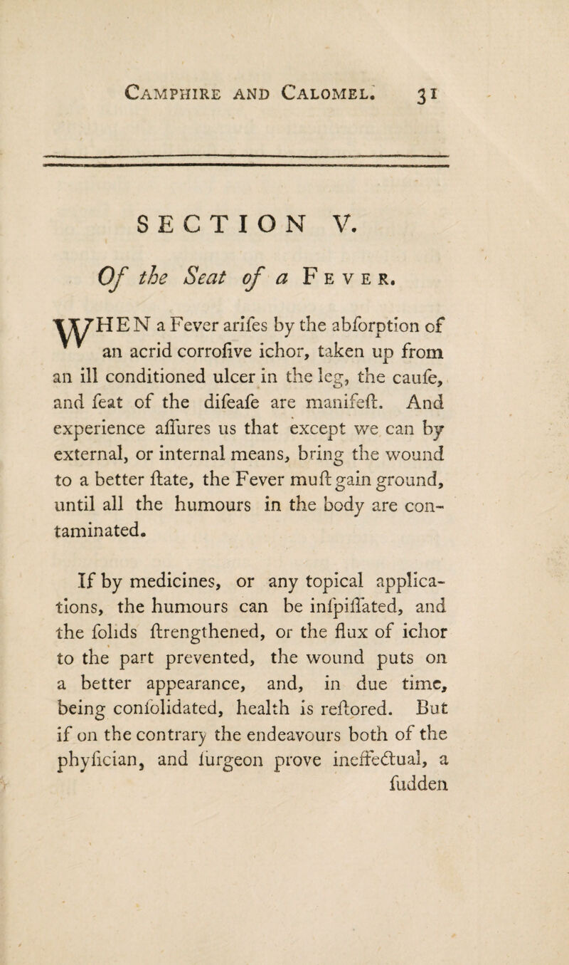 SECTION V. Of the Seat of a Fever. l^HEN a Fever ariTes by the abforption of ^ an acrid corrofive ichor, taken up from an ill conditioned ulcer in the leg, the caufe, and feat of the difeafe are manifeft. And experience alTures us that except we can by external, or internal means, bring the wound to a better ftate, the Fever muftgain ground, until all the humours in the body are con¬ taminated. If by medicines, or any topical applica¬ tions, the humours can be infpiffated, and the fohds ftrengthened, or the flux of ichor to the part prevented, the wound puts on a better appearance, and, in due time, being confolidated, health is reftored. But if on the contrary the endeavours both of the phyfician, and lurgeon prove ineffedlual, a hidden