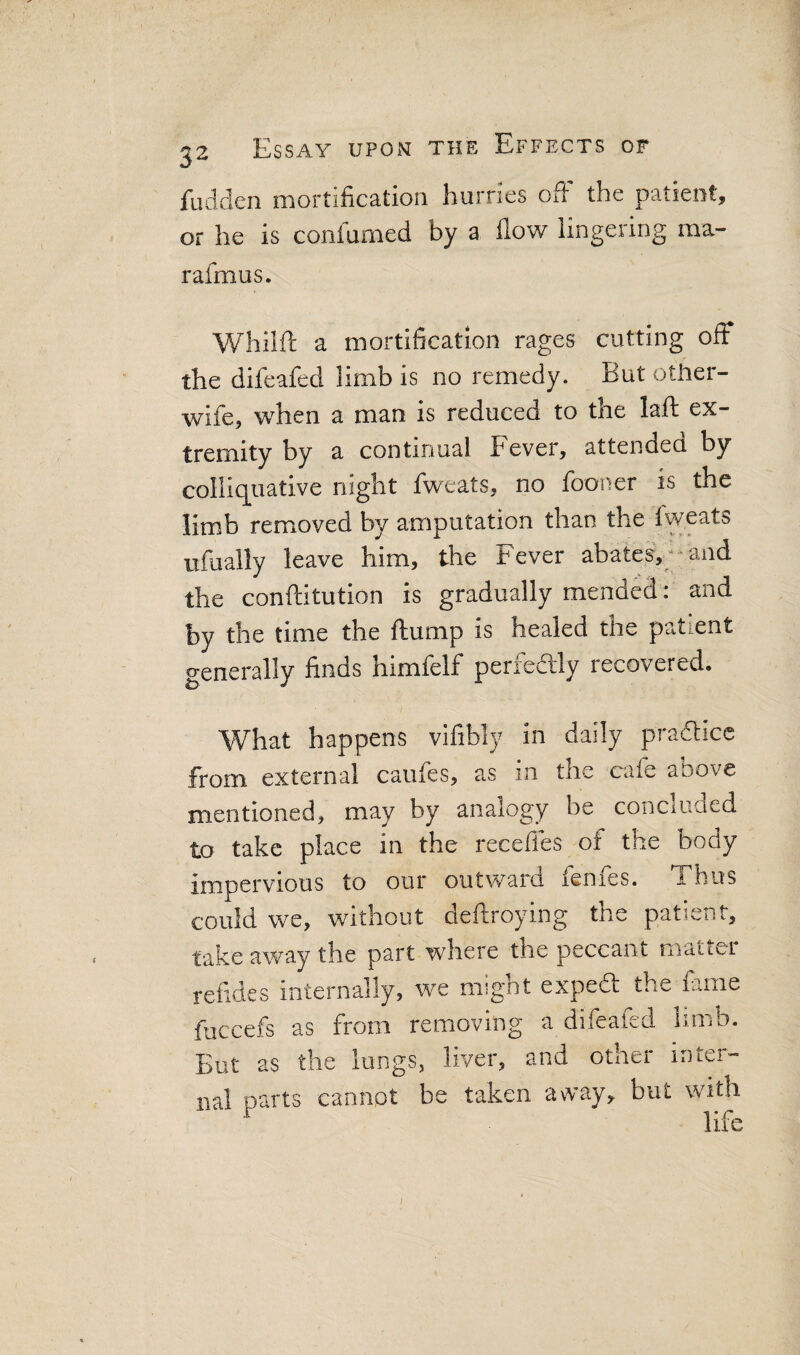 fudden mortification hurries ofi the patient, or he is confumed by a flow lingering ma- rafmus. Whiift a mortification rages cutting off the difeafed limb is no remedy. But other- wife, when a man is reduced to the laft ex¬ tremity by a continual Fever, attendea by colliquative night fweats, no fooner is the limb removed by amputation than the fweats ufually leave him, the Fever abates,-'and the conftitution is gradually mended : and by the time the flump is healed the patient generally finds himfelf perfedlly recovered. What happens vifibly in daily practice from external caufes, as in the cafe above mentioned, may by analogy be conciuded to take place in the recedes of the body impervious to our outward fenfes. Thus could we, without deftroying the patient, take away the part where the peccant matter refides internally, we might expeft the fame fuccefs as from removing a difeafed limb. Eut as the lungs, liver, and other inter¬ nal parts cannot be taken away, but with