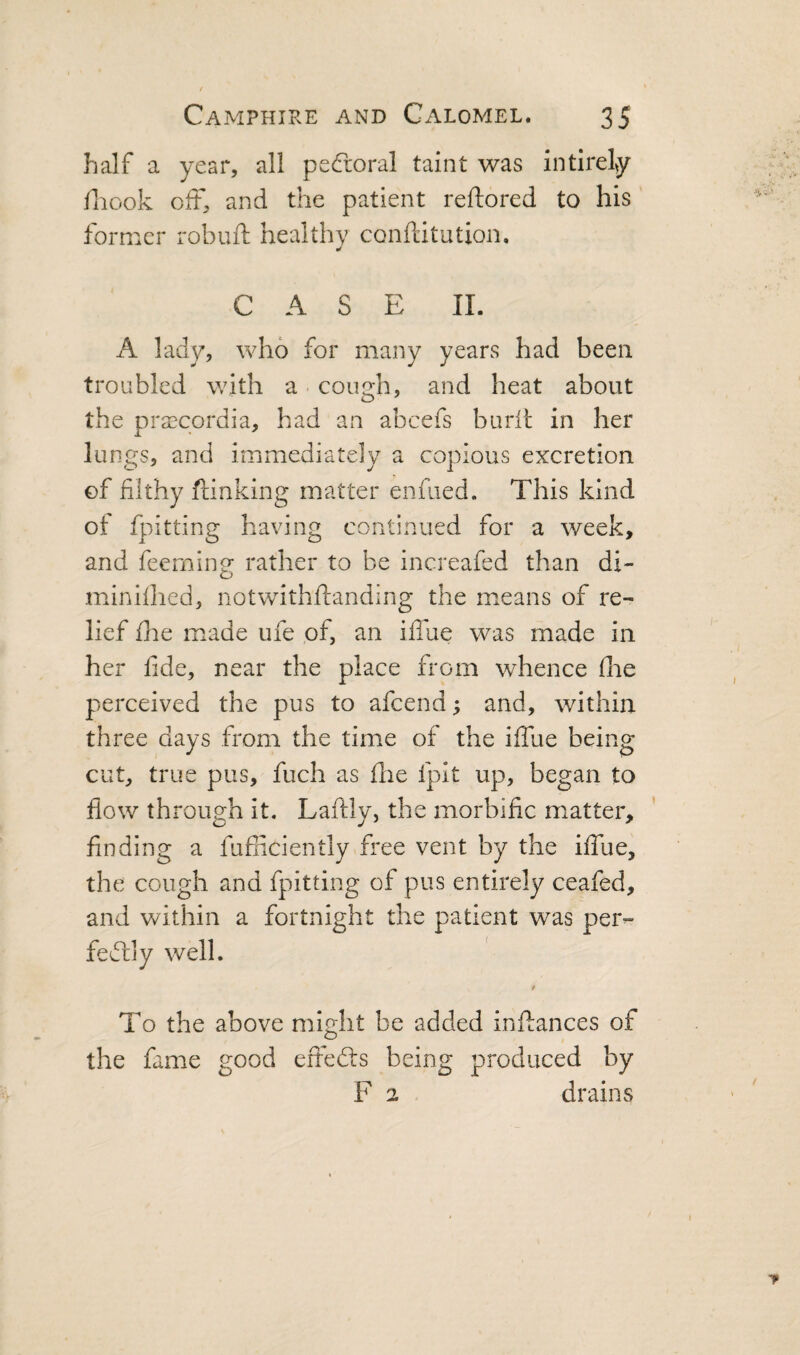 half a year, all peCroral taint was intlrely Hiook off, and the patient reftored to his former robuft healthy conftitution. CASE II. A lady, who for many years had been troubled with a cough, and heat about the prsecordia, had an abcefs burit in her lungs, and immediately a copious excretion of filthy ftinking matter enfiied. This kind of fpitting having continued for a week, and feeming rather to be increafed than di- miniflied, notwithftanding the means of re¬ lief die made ufe of, an ilTue was made in her fide, near the place from whence die perceived the pus to afeend; and, within three days from the time of the iffue being cut, true pus, fuch as die fpit up, began to flow through it. Laftly, the morbific matter, finding a fufiiciently free vent by the iffue, the cough and fpitting of pus entirely ceafed, and within a fortnight the patient was per¬ fectly well. t To the above might be added inftances of the fame good effedls being produced by F 2 drains