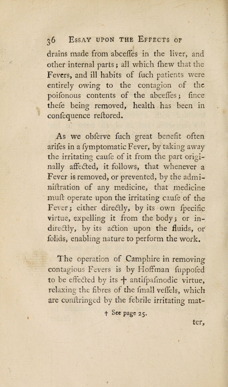 drains made from abceffes in the liver, and other internal parts; all which Ihew that the Fevers, and ill habits of fuch patients were entirely owing to the contagion of the poifonous contents of the abceffes; fince thefe being removed, health has been in confequence reftored. N As we obferve fuch great benefit often arifes in a fymptomatic Fever, by taking away the irritating caufe of it from the part origi¬ nally affected, it follows, that whenever a Fever is removed, or prevented, by the admi- niftration of any medicine, that medicine muft operate upon the irritating caufe of the Fever; either direftly, by its own fpecinc virtue, expelling it from the body; or in¬ directly, by its adlion upon the fluids, or folids, enabling nature to perform the work. The operation of jCamphire in removing contagious Fevers is by Hoffman fuppofed to be effedled by its “f* antlfpafmodic virtue, relaxing the fibres of the fmall veffels, which are conftringed by the febrile irritating mat- t See page 25, ter. ? *