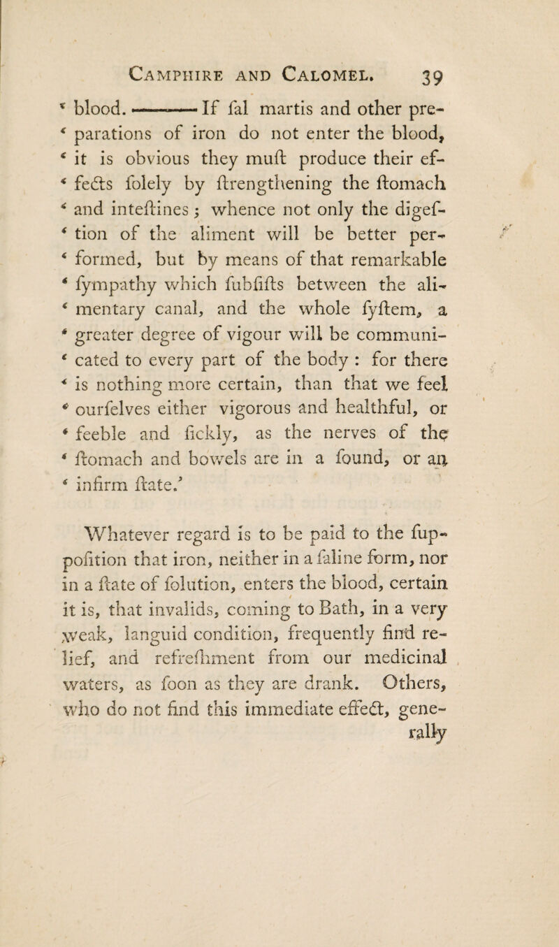 * blood. If fal martis and other pre- ^ parations of iron do not enter the blood, ‘ it is obvious they muft produce their ef- * fedls folely by ftrengthening the ftomach ^ and inteftines; whence not only the digef- * tion of the aliment will be better per-^ ‘ formed, but by means of that remarkable * fympathy which fubfifts between the ali- ^ mentary canal, and the whole fyflem, a ‘ greater degree of vigour will be communi- * cated to every part of the body : for there * is nothing more certain, than that we feel * ourfelves either vigorous and healthful, or * feeble and fickly, as the nerves of the * ftomach and bowels are in a found, or m * infirm ftate.'* Whatever regard is to be paid to the fup-* polition that iron, neither m afaline form, nor in a ftate of folution, enters the blood, certain it is, that invalids, coming to Bath, in a very .weak, languid condition, frequently find re¬ lief, and refrefliment from our medicinal , waters, as foon as they are drank. Others, who do not find this immediate effed:, gene¬ rally