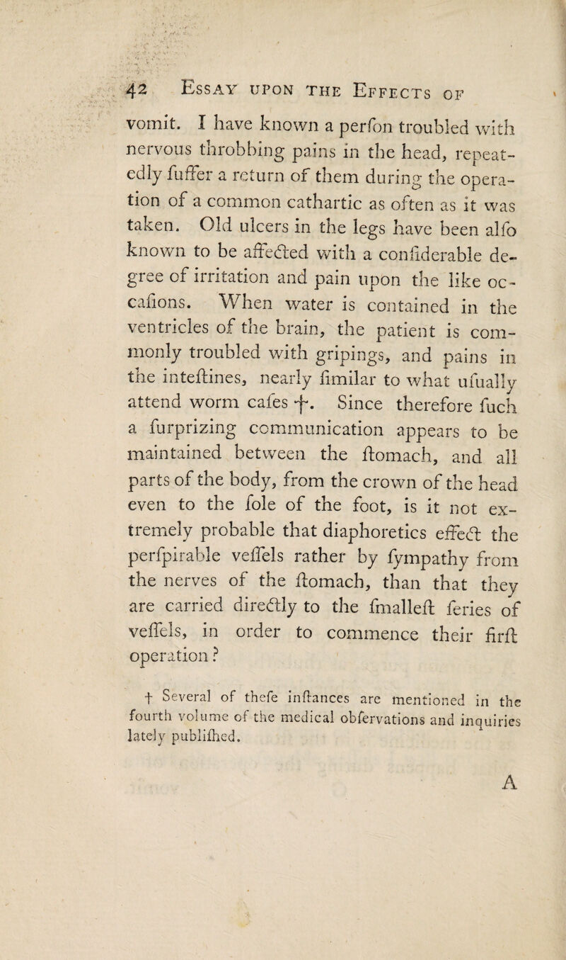 vomit. I have known a perfon troubled with nervous throbbing pains in the head, repeat¬ edly fulFer a return of them during the opera¬ tion of a common cathartic as often as it was taken. Old ulcers in tne legs have been allb known to be affefted with a conliderable de¬ gree of irritation and pain upon the like oc- canons. When water is contained in the ventricles of the brain, the patient is com¬ monly troubled with gripings, and pains in the inteftines, nearly limilar to what ufually attend worm cafes f. Since therefore fuch a furprizing communication appears to be maintained between the ftomach, and all parts of the body, from the crown of the head even to the foie of the foot, is it not ex¬ tremely probable that diaphoretics effed: the perfpirable velTels rather by fympathy from the nerves of the ftomach, than that they are carried diredly to the fmalleft feries of veffels, in order to commence their firft operation ? f Several of thefe inftances are mentioned in the fouith volume of the medical obfervations and inomries lately publiflied. A