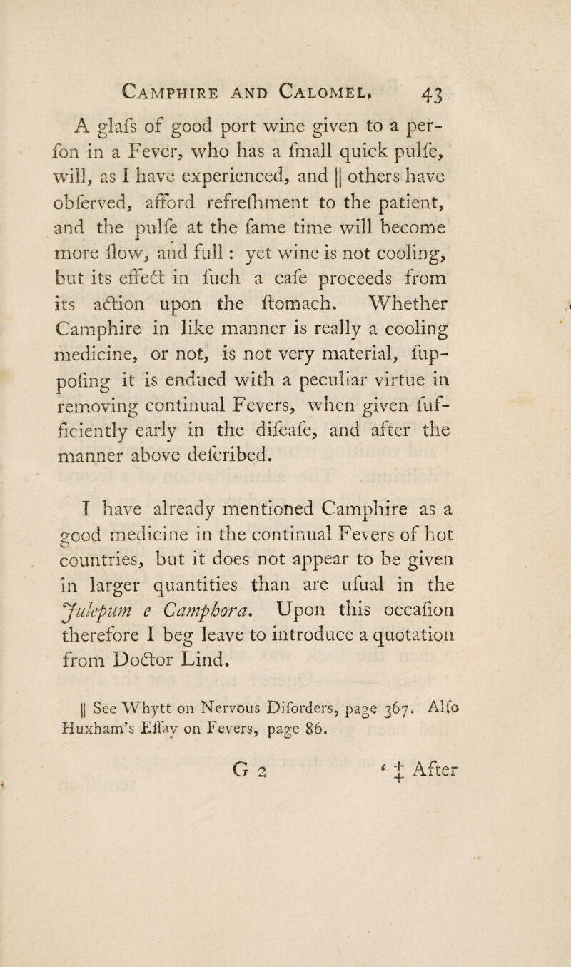 A glafs of good port wine given to a per- fon in a Fever, who has a fniall quick pulfe, will, as I have experienced, and || others have obferved, afford refrelliment to the patient, and the pulfe at the fame time will become more flow, and full: yet wine is not cooling, but its effefl in fuch a cafe proceeds from its aftion upon the flomach. Whether Camphire in like manner is really a cooling medicine, or not, is not very material, fup- poflng it is endued with a peculiar virtue in remxoving continual Fevers, when given fuf- ficiently early in the difeafe, and after the manner above defcribed. I have already mentioned Camphire as a 20od medicine in the continual Fevers of hot o countries, but it does not appear to be given in larger quantities than are ufual in the yiikpum e Camphora. Upon this occafion therefore I beg leave to introduce a quotation from Dod'or Lind, II See Whytt on Nervous Diforders, page 367. Alfo Huxham’s ElTay on Fevers, page 86. G 2 ‘ J After