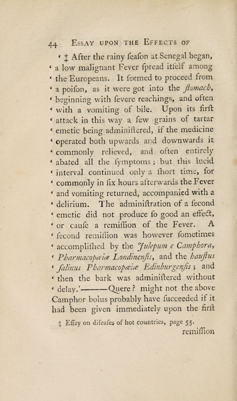 ^ After the rainy feafon at Senegal began, ^ a low malignant Fever fpread itfelf among ‘ the Europeans. It feemed to proceed from ^ a poifon, as it were got into the fiomach^ ^ beginning with fevere reachingvS, and often ‘ with a vomiting of bile. Upon its firft ^ attack in this way a few grains of tartar ^ emetic being adminiftered, if the medicine ‘ operated both upwards and downwards it ^ commonly relieved, and often entirely * abated all the fymptoms ; but this lucid ^ interval continued only a fliort time, for ‘ commonly in fix hours afterwards the Fever ^ and vomiting returned, accompanied with a * delirium. The adminiftration of a fecond ^ emetic did not produce fo good an eited:, ‘ or caufe a remiffion of the Fever. A * fecond remiffion was however fometimes ‘ accompliffied by the Julepiim e Camphor ^ Fharmacopc^tcB Londinenjis^ and the haujins ^ falinus Pharmacopreice Edmburgenfis; and ‘ then the bark w^as adminifliered without ^ delay.’———Quere ? might not the above Camphor bolus probably have fucceeded if it had been given immediately upon the firft % Effay on difeafe^ of hot countries, page 55. remiffion