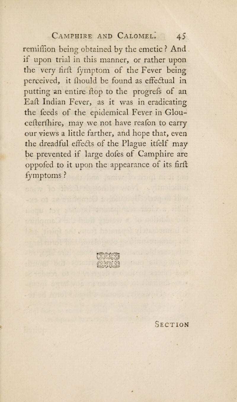 remiflion being obtained by the emetic ? And . if upon trial in this manner, or rather upon the very hrft fymptom of the Fever being perceived, it fliould be found as effedlual in putting an entire flop to the progrefs of an Eaft Indian Fever, as it was in eradicating the feeds of the epidemical Fever in Glou- cefterlhire, may we not have reafon to carry our views a little farther, and hope that, even the dreadful eifecls of the Plague itfelf may be prevented if large dofes of Camphire are oppofed to it upon the appearance of its firft fymptoms ? Section