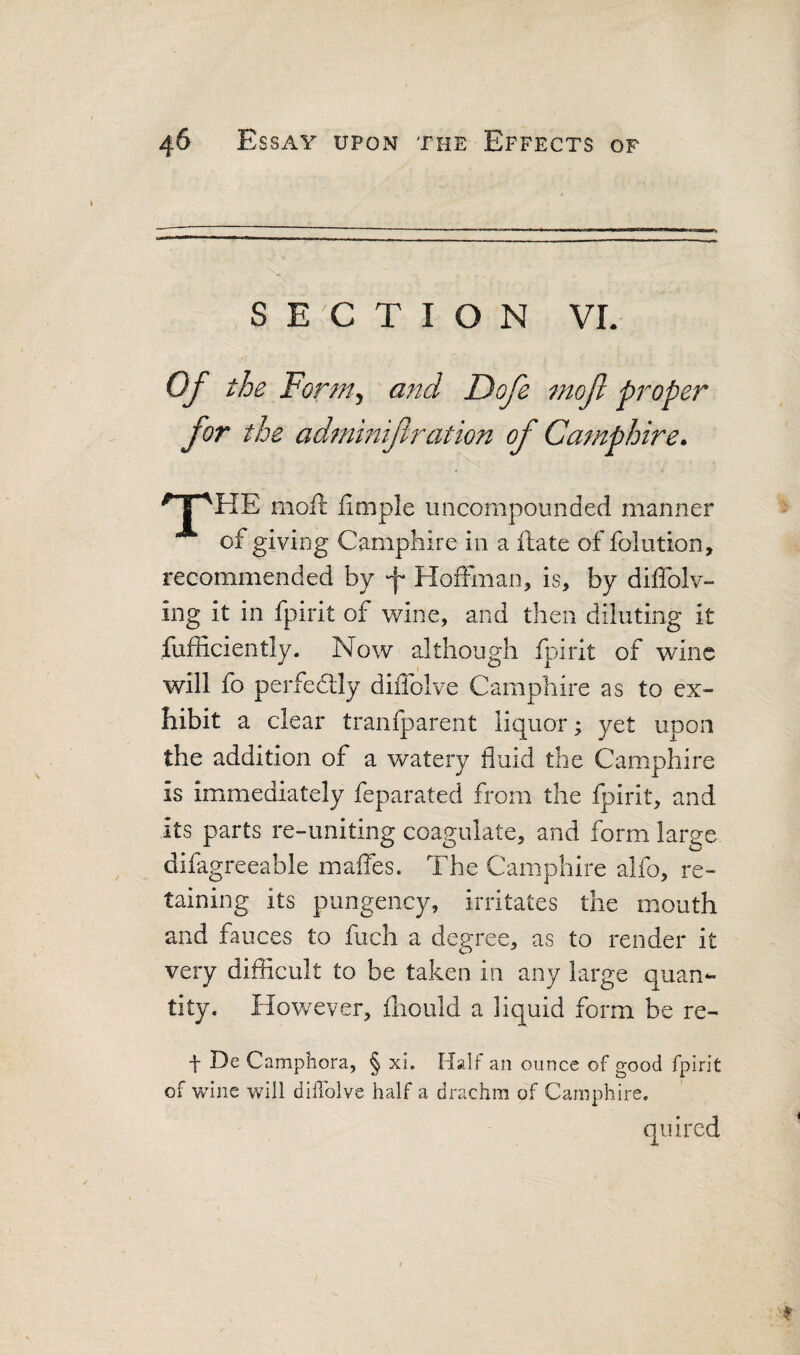 SECTION VI. for the adminijtration of Camphire^ ^T'HE moii Umple uncompounded manner of giving Camphire in a ftate of folution, recommended by f Hoffman, is, by diffolv- ing it in fpirit of wine, and then diluting it fufficiently. Now although fpirit of wine will fo perfeddy diflblve Camphire as to ex¬ hibit a clear tranfparent liquor; yet upon the addition of a watery fluid the Camphire is immediately feparated from the fpirit, and its parts re-uniting coagulate, and form large difagreeable maffes. The Camphire alfo, re¬ taining its pungency, irritates the mouth and fauces to fuch a degree, as to render it very difficult to be taken in any large quan¬ tity. However, fliould a liquid form be re- f De Camphora, § xi. Half an ounce of good fpirit of Vvune will dilToIve half a drachm of Camphire,