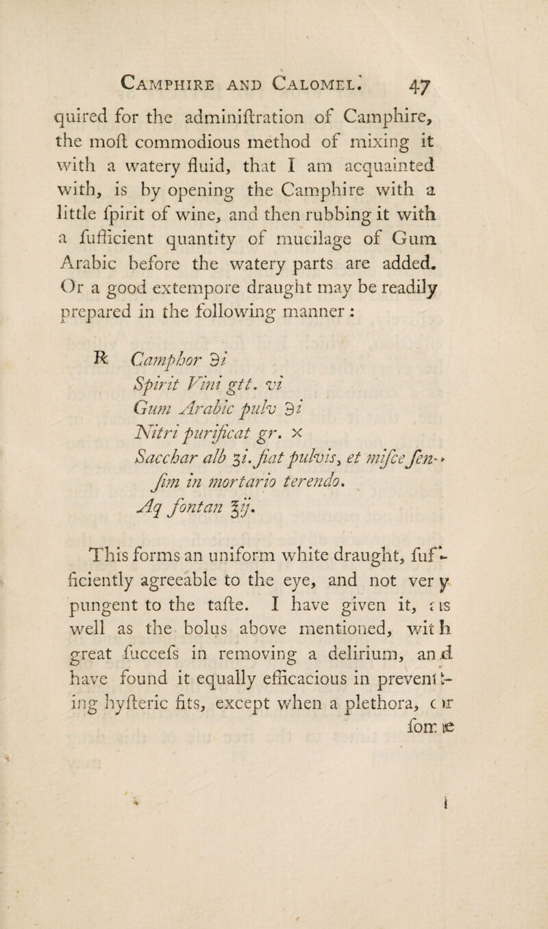 quired for the adminiftration of Camphire, the mod commodious method of mixing it with a watery fluid, that I am acquainted with, is by opening the Cam.phire with a little fpirit of wine, and then rubbing it with a fufiicient quantity of mucilage of Gum Arabic before the watery parts are added. Ora good extempore draught may be readily prepared in the following manner: R Camphor 9/ Spirit Vmi gft, vi Gum Arabic piilv di ICitri purijicat gr, x Sacchar alb '^i.Jiatpulvis^ et mifce fen-* fan in mortario terendo» Aq font an fij. This forms an uniform white draught, fuf- ficiently agreeable to the eye, and not ver y pungent to the tafhe. I have given it, c is well as the bolus above mentioned, wit !i great faccefs in removing a delirium, an.d have found it equally efficacious in prevent t- ing hyileric fits, except when a plethora, c )r fom le i