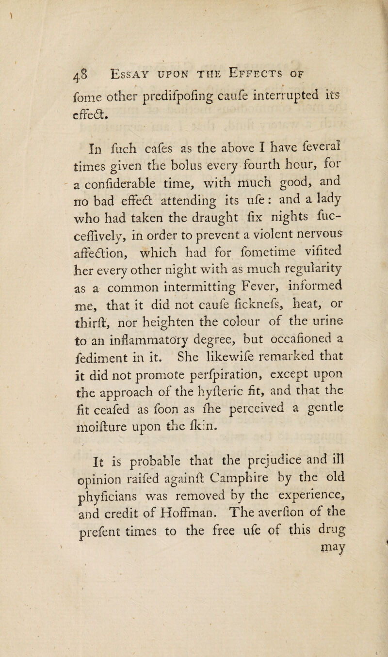 • ■>' fome other predifpofing caufe interrupted its cffed:. In fuch cafes as the above I have feveral times given the bolus every fourth hour, for a conliderable time, with much good, and no bad effect attending its ufe: and a lady who had taken the draught fix nights fuc- ceffively, in order to prevent a violent nervous affedtion, which had for fometime vifited her every other night with as much regularity as a common intermitting Fever, informed me, that it did not caufe ficknefs, heat, or thirft, nor heighten the colour of the urine to an inflammatory degree, but occafioned a fediment in it. She likewife remarked that it did not promote perfpiration, except upon the approach of the hyfteric fit, and that the fit ceafed as foon as fhe perceived a gentle moifture upon the fk:n. It is probable that the prejudice and ill opinion raifed againft Camphire by the old phyficians was removed by the experience, and credit of Hoffman. The averfion of the prefent times to the free ufe of this drug may