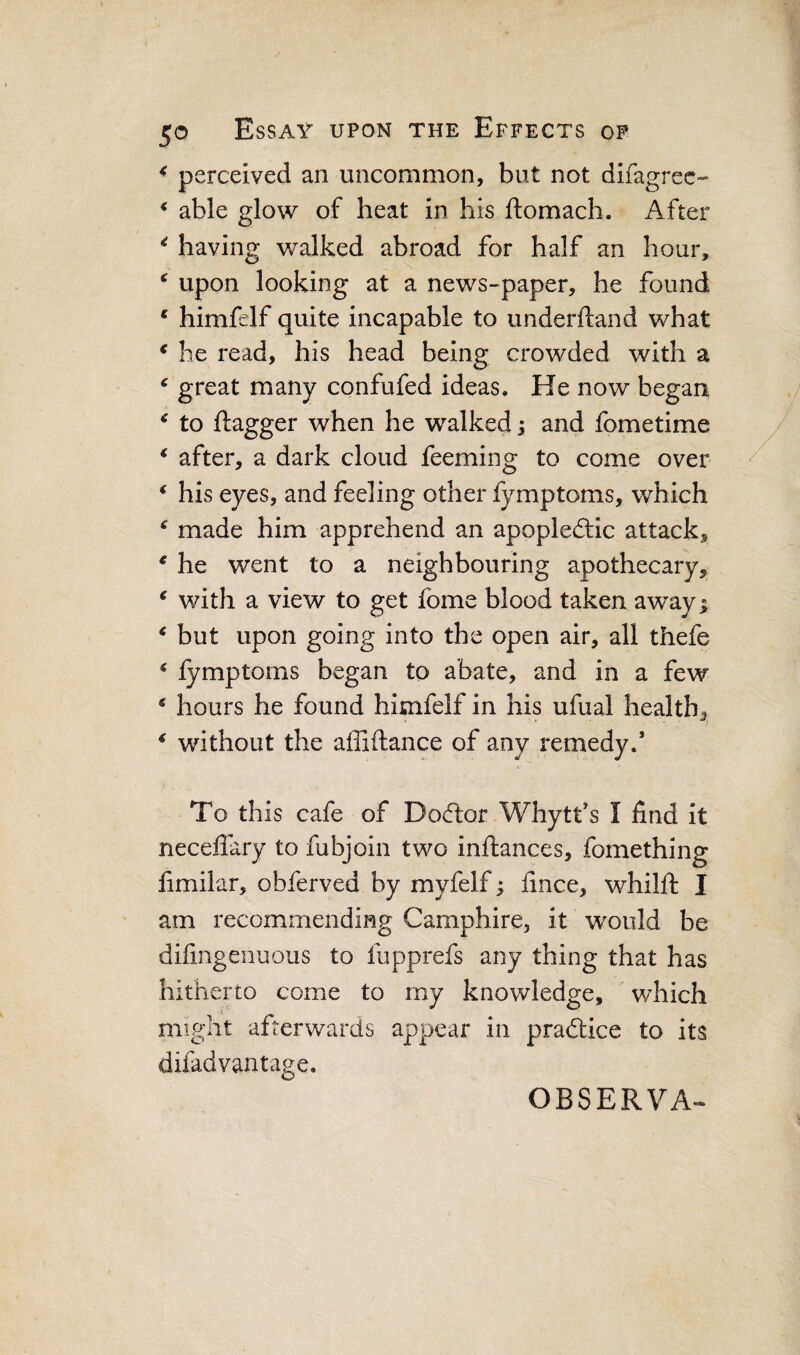 ^ perceived an uncommon, but not difagrec- * able glow of heat in his ftomach. After ^ having walked abroad for half an hour, ^ upon looking at a news-paper, he found * himfelf quite incapable to underftand what ^ he read, his head being crowded with a ‘ great many confufed ideas. He now began to flagger when he walked; and fometime ^ after, a dark cloud feeming to come over * his eyes, and feeling other fymptoms, which ^ made him apprehend an apopledlic attack^ ^ he went to a neighbouring apothecary, ^ with a view to get fome blood taken away; ^ but upon going into the open air, all thefe * fymptoms began to abate, and in a few ^ hours he found himfelf in his ufual health, ^ without the affiflance of any remedy.’ To this cafe of Dodlor Whytfs I find it neceflary to fubjoin two inflances, fomething fimilar, obferved by myfelf; fince, whilfl I am recommending Camphire, it would be difingenuous to fupprefs any thing that has hitherto come to my knowledge, which might afterwards appear in praftice to its difadvantage. OBSERVA^