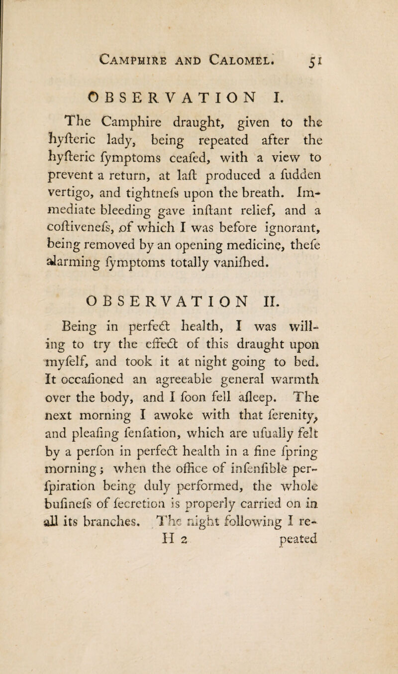 OBSERVATION I. The Camphire draught, given to the hyfteric lady, being repeated after the hyfteric fymptoms ceafed, with a view to prevent a return, at lafl produced a fudden vertigo, and tightnefs upon the breath. Im¬ mediate bleeding gave inftant relief, and a coftivenefs, of which I was before ignorant, being removed by an opening medicine, thefe farming iymptoms totally vanifhed. OBSERVATION II. Being in perfed: health, I was will¬ ing to try the eifed; of this draught upon myfelf, and took it at night going to bed. It occafioned an agreeable general warmth over the body, and I foon fell afleep. The next morning I awoke with that ferenity^ and pleafing fenfation, which are ufually felt by a perfon in perfed: health in a fine fpring morning; when the office of infenfible per- fpiration being duly performed, the whole bufinefs of fecretion is properly carried on in all its branches. The rxlght following I re- H 2 peated