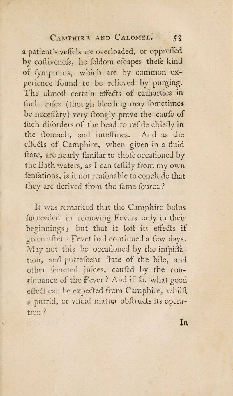 a patient’s veffels are overloaded, or oppreffed by cofUvenefs, he feldom efcapes thefe kind of fymptoms, which are by common ex¬ perience found to be relieved by purging. The almoft certain efte(fls of cathartics in fuch cafes (though bleeding may fometimes be neceffary) very ftongly prove the caufe of Inch diforders of the head to refide chiefly in the llomach, and inteftines. And as the efl-edts of Camphire, when given in a fluid ftate, are nearly fimilar to thofe occafloned by the Bath watei*s, as I can teftify from my own feniations, is it not reafonable to conclude that they are derived from the fame fource ? It was remarked that the Camphire bolus fucceeded in removing Fevers only in their beginnings; but that it loft its effects if given after a Fever had continued a few days. May not this be occafloned by the infpifla- tlon, and putrefcent ftate of the bile, and other fecreted juices, caufed by the con¬ tinuance of the Fever ? And if fo, what good effect can be expected from Camphire, whilft a putrid, or vifcid matter obftrudts its opera- ticni In