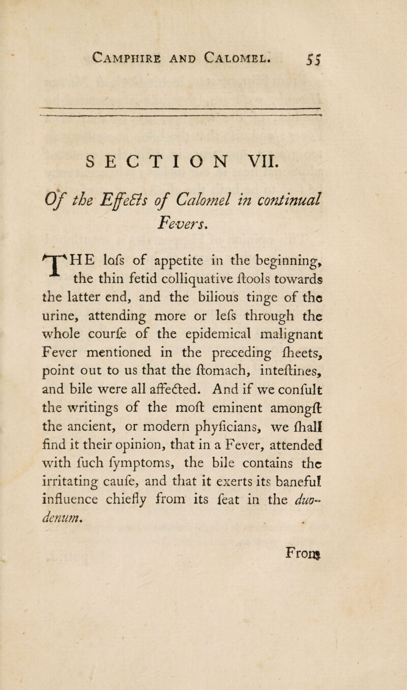 SECTION VII. A Ojf' the EffeSis of Calomel in continual Fevers. lofs of appetite in the beginning, the thin fetid colliquative llools towards the latter end, and the bilious tinge of the urine, attending more or lefs through the whole courfe of the epidemical malignant Fever mentioned in the preceding fheets, point out to us that the ftomach, inteftines, and bile were all aifefted. And if we confult the writings of the moft eminent amongft the ancient, or modern phyficians, we fhall find it their opinion, that in a Fever, attended with fuch fymptoms, the bile contains the irritating caufe, and that it exerts its baneful influence chiefly from its feat in the duo-* denim. From