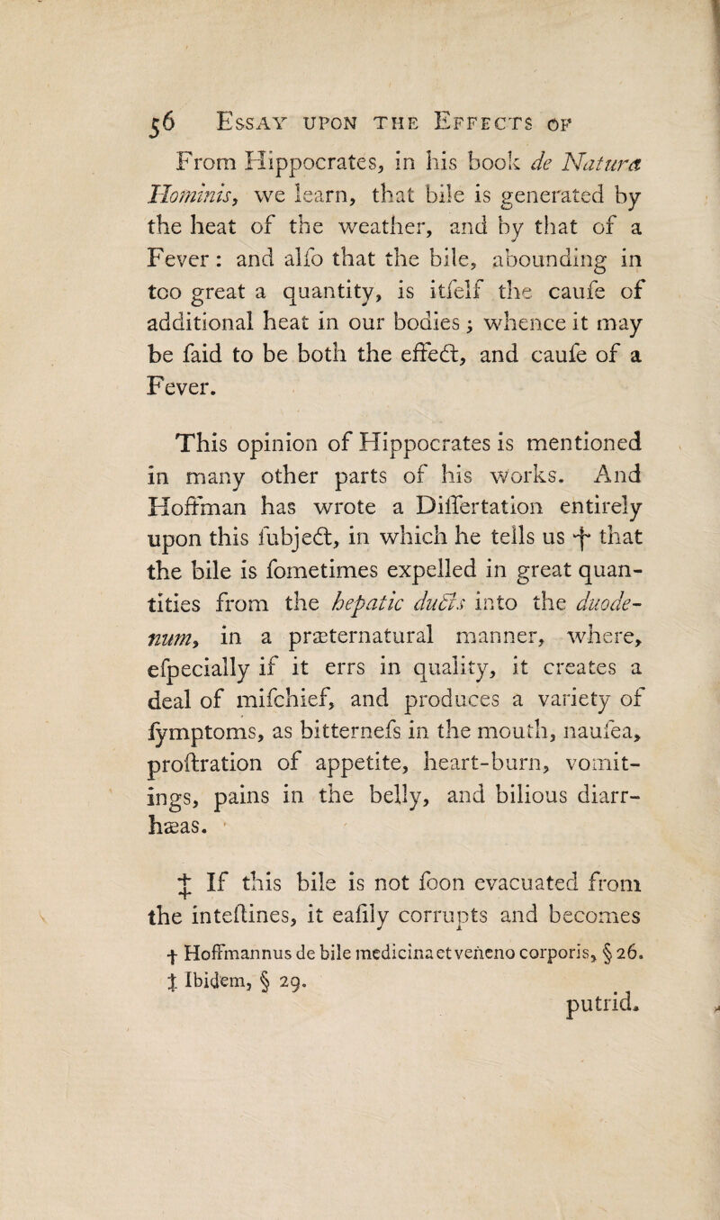 From Hippocrates^ in his book de Natura IIo?nmisy we learn, that bile is generated by the heat of the weather, and by that of a Fever: and alfo that the bile, abounding in too great a quantity, is itfelf the caufe of additional heat in our bodies; whence it may be faid to be both the effedt, and caufe of a Fever. This opinion of Hippocrates is mentioned in many other parts of his works. And Hoifman has wrote a Differtation entirely upon this fubjedt, in which he tells us -f* that the bile is fometimes expelled in great quan¬ tities from the hepatic duBs into the duode- num» in a preternatural manner, where, efpecially if it errs in quality, it creates a deal of mifchief, and produces a variety of fymptoms, as bitternefs in the mouth, naufea, proftration of appetite, heart-burn, vomit¬ ings, pains in the belly, and bilious diarr¬ heas. ■ t If this bile is not foon evacuated from the inteilines, it ealily corrupts and becomes ■f HofFmannus de bile medicinaet vencno corporis, § 26. % Ibidem, § 29. putrid^