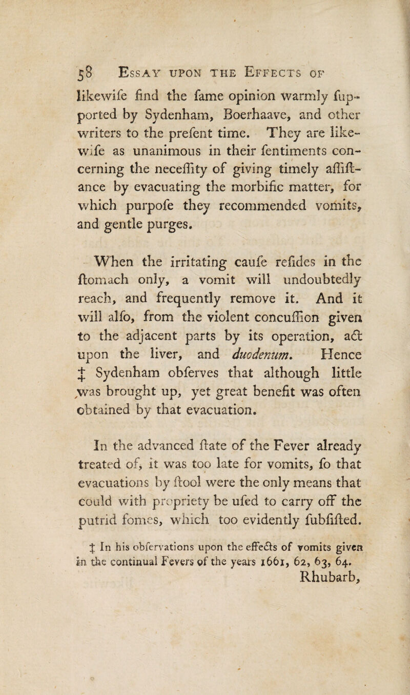 likewife find the fame opinion warmly fup- ported by Sydenham, Boerhaave, and other writers to the prefeiit time. They are like-- wife as unanimous in their fentiments con- / cerning the neceffity of giving timely affift- ance by evacuating the morbific matter, for v/hich purpofe they recommended vomits, and gentle purges. When the irritating caufe refides in the flomach only, a vomit will undoubtedly reach, and frequently remove it. And it will alfo, from the violent concuffion given to the adjacent parts by its operation, a£t upon the liver, and duodemm. Hence Sydenham obferves that although little ^was brought up, yet great benefit was often obtained by that evacuation. In the advanced ftate of the Fever already treated of, it was too late for vomits, fo that evacuations by ftool were the only means that could with propriety be ufed to carry off the putrid fomes, which too evidently fubfifted. J In his obfervatlons upon the efFe£ls of vomits given in the continual Fevers of the years 1661, 62, 63, 64. Rhubarb,