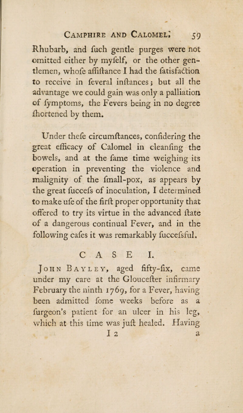 Rhubarb, and fuch gentle purges were not omitted either by myfelf, or the other gen¬ tlemen, whofe affiftance I had the fatisfaftion to receive in feveral inftances; but all the advantage we could gain was only a palliation of lymptoms, the Fevers being in no degree ihortened by them. Under thefe circumftances, confidering the great efficacy of Calomel in cleanfing the bowels, and at the fame time weighing its operation in preventing the violence and malignity of the fmall-pox, as appears by the great fuccefs of inoculation, I determined to make ufe of the firft proper opportunity that offered to try its virtue in the advanced ftate of a dangerous continual Fever, and in the following cafes it was remarkably fuccefsful. C A S E L John Bayley, aged fifty-fix, came under my care at the Gloucefter infirmary February the ninth 1769, for a Fever, having been admitted fome weeks before as a furgeon’s patient for an ulcer in his leg, « - which at this time was juft healed. Having I 2 a