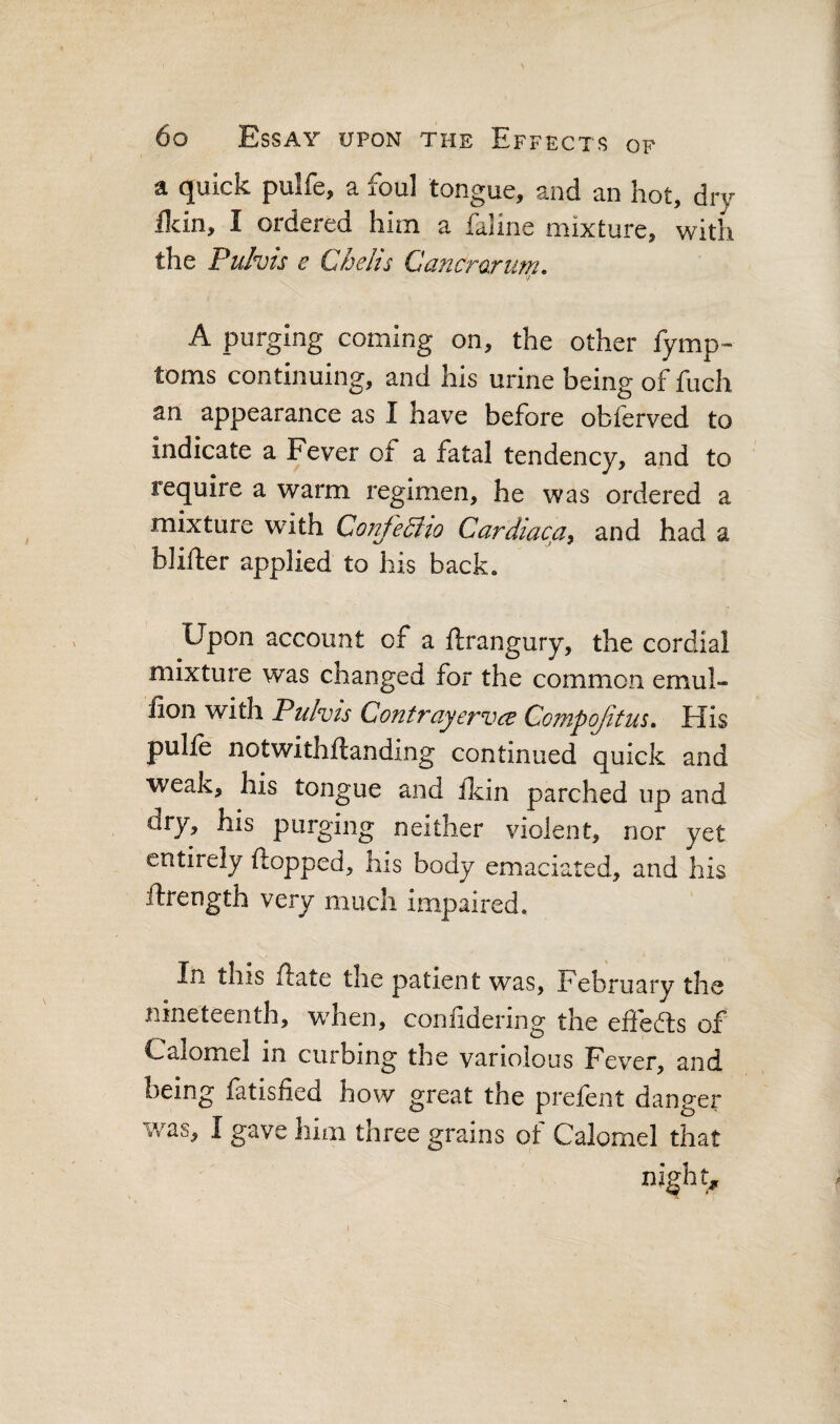 a quick pulfe, a foul tongue, and an hot, dry Hein, I ordered him a faline mixture, with the Pulvis e Chelis Cancrarum. A purging coming on, the other fymp- toms continuing, and his urine being of fuch an appearance as I have before obferved to indicate a Fever of a fatal tendency, and to require a warm regimen, he was ordered a mixture with Coirfediio Cardiaca^ and had a blifter applied to his back. Upon account of a ftrangury, the cordial mixture was changed for the common emul- fion with Pulvis Contrayervee Compqfitm, His pulle notwithftanding continued quick and weak, his tongue and fkin parched up and dry, his purging neither violent, nor yet entirely flopped, his body emaciated, and his ftrength very much impaired. In this flate the patient was, February the nineteenth, when, coniidering the effects of Calomel in curbing the variolous Fever, and being fatisfied how great the prefent danger was, I gave him three grains of Calomel that night,.