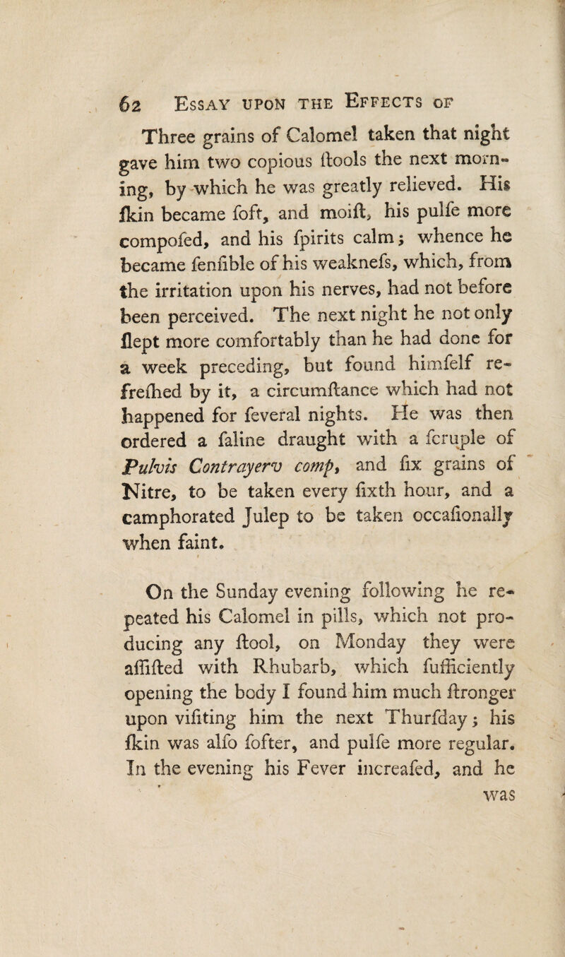 Three grains of Calomel taken that night gave him two copious (tools the next morn¬ ing, by-which he was greatly relieved. His ikin became foft, and moift, his pulfe more compofed, and his fpirits calm; whence he became fenfible of his weaknefs, which, from the irritation upon his nerves, had not before been perceived. The next night he not only flept more comfortably than he had done for a week preceding, but found himfelf re- freflied by it, a circumftance which had not happened for feveral nights. He was then ordered a faiine draught with a fcruple of Puhis Contrayerv comp^ and fix grains of Nitre, to be taken every lixth hour, and a camphorated Julep to be taken occafionallj when faint. On the Sunday evening following he re¬ peated his Calomel in pills, which not pro¬ ducing any ftool, on Monday they were affifted with Rhubarb, which fufficiently opening the body I found him much ftronger upon vifiting him the next Thurfday; his fkin was alfo fofter, and pulfe more regular. In the evening his Fever increafed, and he was