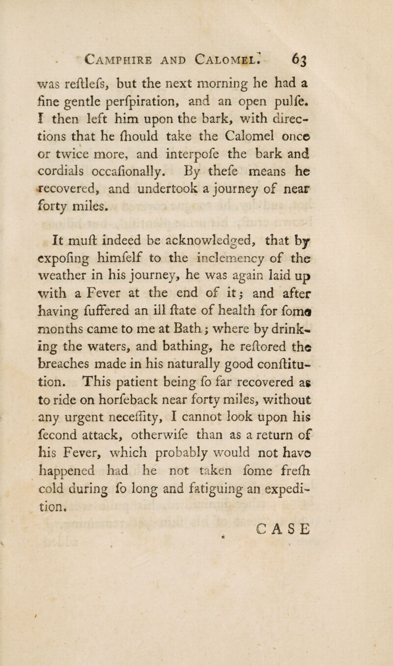 was reftlefs, but the next morning he had a fine gentle perfpiration, and an open pulfe. I then left him upon the bark, with direc¬ tions that he fiiould take the Calomel once or twice more, and interpofe the bark and cordials occafionally. By thefe means he recovered, and undertook a journey of near forty miles. It mufl: indeed be acknowledged, that by cxpofing himfelf to the inclemency of the weather in his journey, he was again laid up with a Fever at the end of itj and after having fuffered an ill ftate of health for fom® months came to me at Bath; where by drink¬ ing the waters, and bathing, he reftored the breaches made in his naturally good conftitu- - ticn. This patient being fo far recovered ag to ride on horfeback near forty miles, without any urgent neceffity, I cannot look upon his fecond attack, otherwife than as a return of his Fever, which probably would not havo happened had he not taken fome frelh cold during fo long and fatiguing an expedi¬ tion. CASE /
