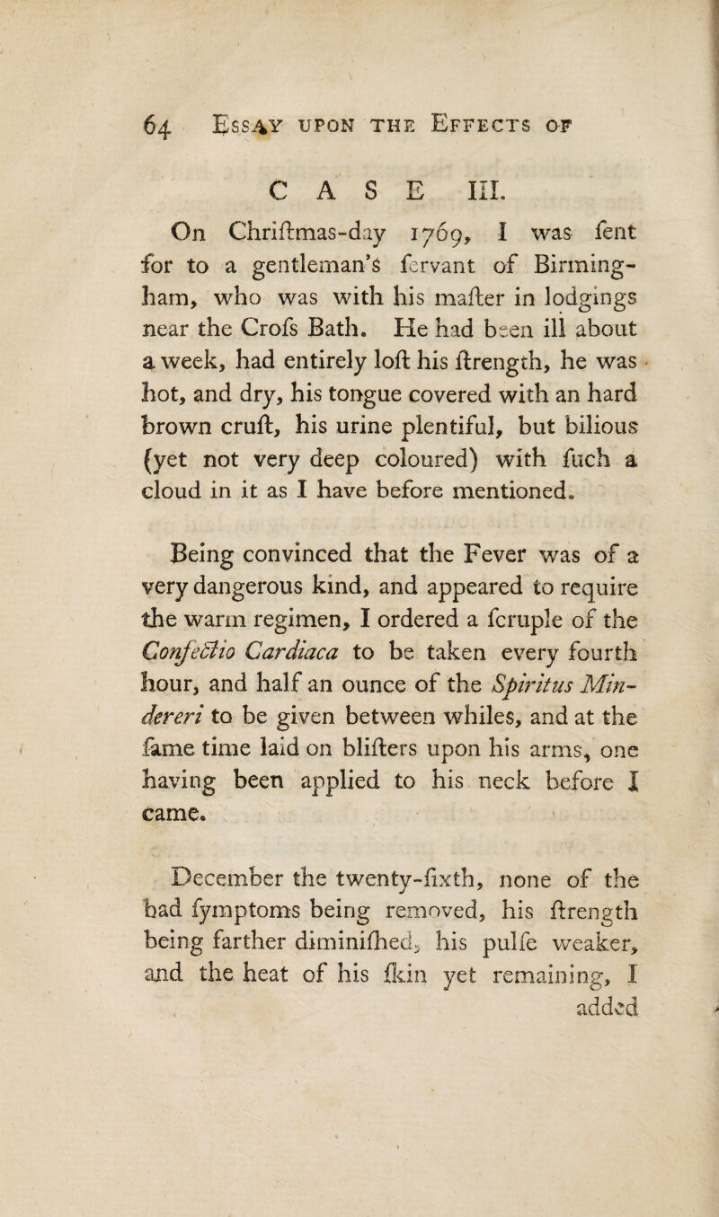 CASE IIL On Chriftmas-day 1769, I was fent for to a gentleman*^ fervant of Birming¬ ham, who was with his mafter in lodgings near the Crofs Bath. He had been ill about a week, had entirely loft his ftrength, he was hot, and dry, his tongue covered with an hard brown cruft, his urine plentiful, but bilious (yet not very deep coloured) with fuch a cloud in it as I have before mentioned. Being convinced that the Fever was of a very dangerous kind, and appeared to require the warm regimen, I ordered a fcruple of the ConjeStio Cardiaca to be taken every fourth hour, and half an ounce of the Spiritus Min-- dereri to be given between whiles, and at the fame time laid on blifters upon his arms, one having been applied to his neck before I came. December the twenty-ftxth, none of the had fymptoms being removed, his ftrength being farther diminifhed:^ his pulfe weaker, and the. heat of his fldn yet remaining, I added