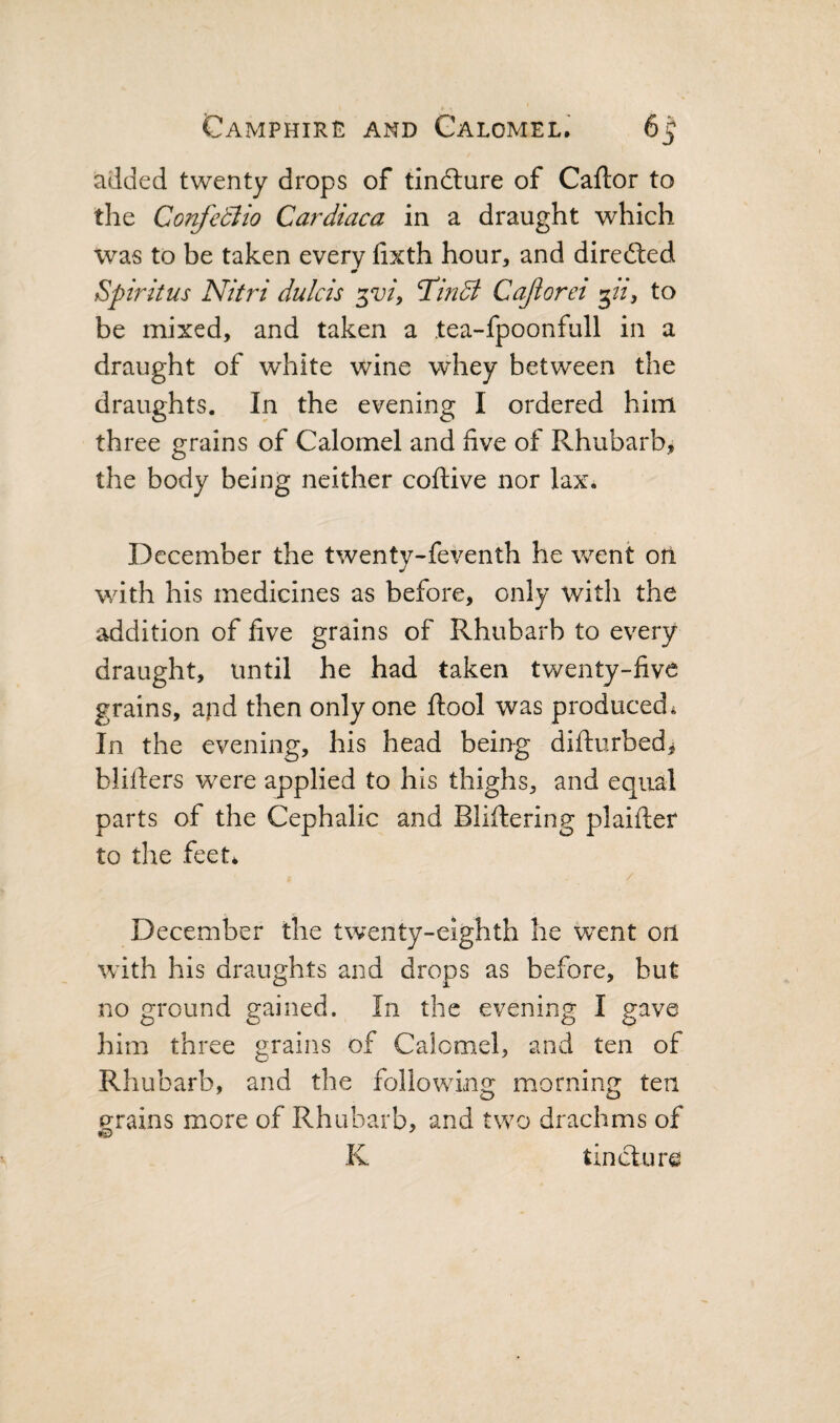 added twenty drops of tindlure of Caftor to the Cor^eBio Cardiaca in a draught which was to be taken every fixth hour, and diredled Spiritus Nitri dulcis Tindi Cajiorei pi, to be mixed, and taken a tea-fpoonfull in a draught of white wine whey between the draughts. In the evening I ordered him three grains of Calomel and five of Rhubarb, the body being neither coftive nor lax. December the twenty-feventh he went oil with his medicines as before, only with the addition of five grains of Rhubarb to every draught, until he had taken twenty-five grains, and then only one ftool was produced^ In the evening, his head being difturbed^ blifiers were applied to his thighs, and equal parts of the Cephalic and Bliftering plaifter to the feet* December the twenty-eighth he went on wfith his draughts and drops as before, but no ground gained. In the evening I gave him three grains of Calomel, and ten of Rhubarb, and the following morning ten p:rains more of Rhubarb, and two drachms of K tincture