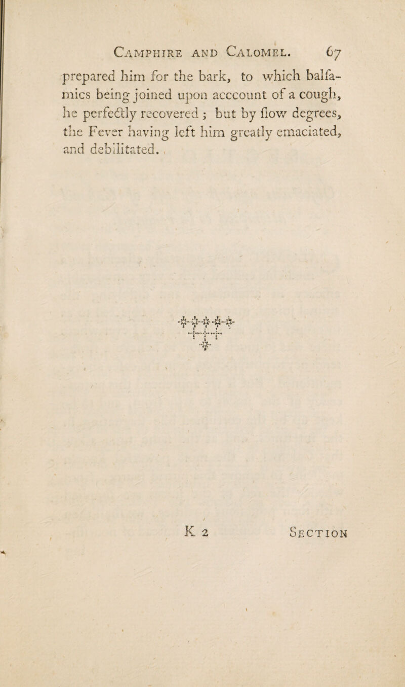prepared him for the bark, to which balfa- mics being joined upon acccount of a cough, he perfedlly recovered ; but by fiov.^ degrees, the Fever having left him greatly emaciated, and debilitated.. I Section \ /