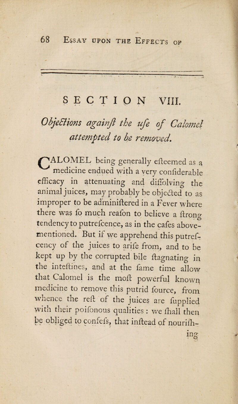 SECTION VIII, ObjeSiions againfi the ufe of Calomel attempted to he remov-ed. ^ALOMEL being generally efteemed as a medicine endued with a yery confiderable efficacy in attenuating and diffolving the animal juices, may probably be objeded to as improper to be ad'miniftered in a Fever where there was fo much reafon to believe a ftrong tendency to putrefcence, as in the cafes above- mentioned. But if vye apprehend this putref- cency of the juices to arife from, and to be kept up by the corrupted bik ftagnating in the inteftines, and at the fame time allow that Calomel is the moft powerful known medicine to remove this putrid fource, from whence the reft of the juices are fupplied with their poifonoas qualities: we ffiall then be obliged to confefs, that inftead of nouriffi- ' - . V . , ■ .