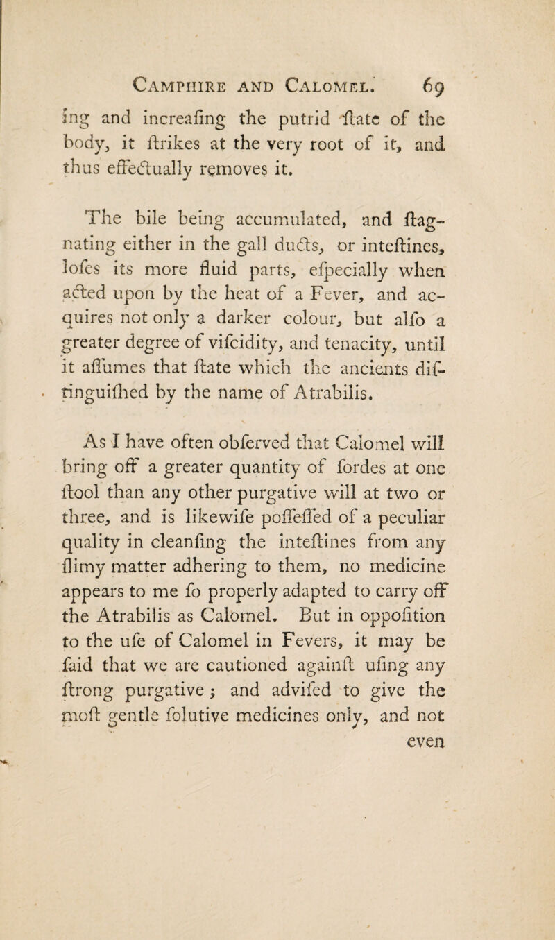 ing and increafing the putrid Hate of the body, it ftrikes at the very root of it, and thus efteftually removes it. The bile being accumulated, and ftag- nating either in the gall dudls, or inteftines, lofes its more fluid parts, efpecially when adied upon by the heat of a Fever, and ac¬ quires not only a darker colour, but alfo a greater degree of vifeidity, and tenacity, until it aflumes that ftate which the ancients dif- . ringuiflied by the name of Atrabilis. As I have often obferved that Calomel will bring off a greater quantity of fordes at one lliool than any other purgative will at two or three, and is likewife poiTelTed of a peculiar quality in cleanfing the inteftines from any llimy matter adhering to them, no medicine appears to me fo properly adapted to carry off the Atrabilis as Calomel, But in oppofltion to the ufe of Calomel in Fevers, it may be laid that we are cautioned againft ufing any ftrong purgative ; and advifed to give the moil: gentle folutive medicines only, and not even