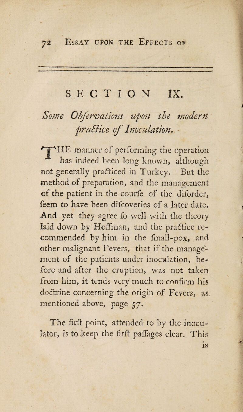 SECTION IX. Some Obfe7^vatio7^s upoTt the modertt praciice of hwculation. - ' I'^HE manner of performing the operation has indeed been long known, although not generally practiced in Turkey* But the method of preparation, and the management of the patient in the courfe of the diforder, fecm to have been difcoveries of a later date* And yet they agree fo well with the theory laid down by Hoffman, and the pradlice re¬ commended by him in the fmall-pox, and other malignant Fevers, that if the manage¬ ment of the patients under inoculation, be¬ fore and after the eruption, was not taken from him, it tends very much to confirm his doffrine concerning the origin of Fevers, ai mentioned above, page 57. The firft point, attended to by the inocu- lator, is to keep the firft paffages clear. This