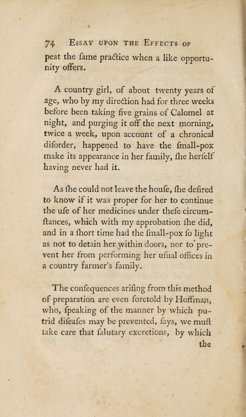peat the fame practice when a like opportu¬ nity offers. A country girl, of about twenty years of age, who by my direction had for three weeks before been taking five grains of Calomel at night, and purging it off the next morning, twice a week, upon account of a chronical diforder, happened to have the fmall-pox make its appearance in her family, £he herfelf having never had it. As fhe could not leave the houfe, fhe delired to know if it was proper for her to continue the ufe of her medicines under thefe circum- ftances, which with my approbation ihe did, and in a fliort time had the fmall-pox fo light as not to detain heiv within doors, nor to’ pre¬ vent her from performing her ufual offices in a country farmer’s family. The confequences arffing from this method of preparation are even foretold by Hoffman, who, fpeaking of the manner by which pu¬ trid difeafes may be prevented, fays, we muft take care that falutary excretions, by which the