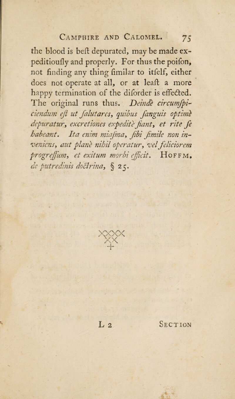 the blood is beft depurated, may be made ex- peditioufly and properly. For thus the poifon, not finding any thing fimilar to itfelf, either does not operate at all, or at leaft a more happy termination of the diforder is effefted. The original runs thus. Demde circumfpi-- ciendum ejl ut falutares, quibus fanguis opthn} depuratur^ excretiones expedite Jiant^ et rite fe habeant, Ita enim mialinay fibi f.mile non in- 'veniens, aut plane nihil operatury vel feliciorem progrejjumy et exitum morbi efficit. Hoffm. de putredmis doBrina, § 25. % •r\ ••***» *♦ ?•'« **» \ i