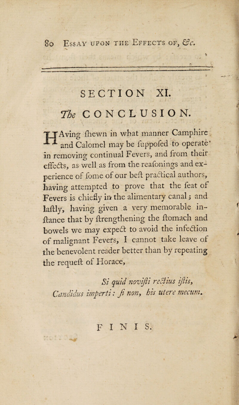 ■5 SECTION XL The CONCLUSION. H 'Aving {hewn in what manner Camphirc and Calomel may be fuppofed to operate in removing continual Fevers, and from tneif effedls, as well as from the reafonings and ex¬ perience of tome of our belt pradticai authors, having attempted to prove that the feat of Fevers is chiefly irv the alimentary canal; and laftly, having given a very memorable in- ftance that by ftrengthening the ftomach and bowels we may expedt to avoid the infedtion of malignant Fevers, I cannot take leave of the benevolent reader better than by repeating the requefl; of Horace, Si quid novijli reciius ijlts, Candidiis imperti: fi non, his Mere mecum. FINIS. i
