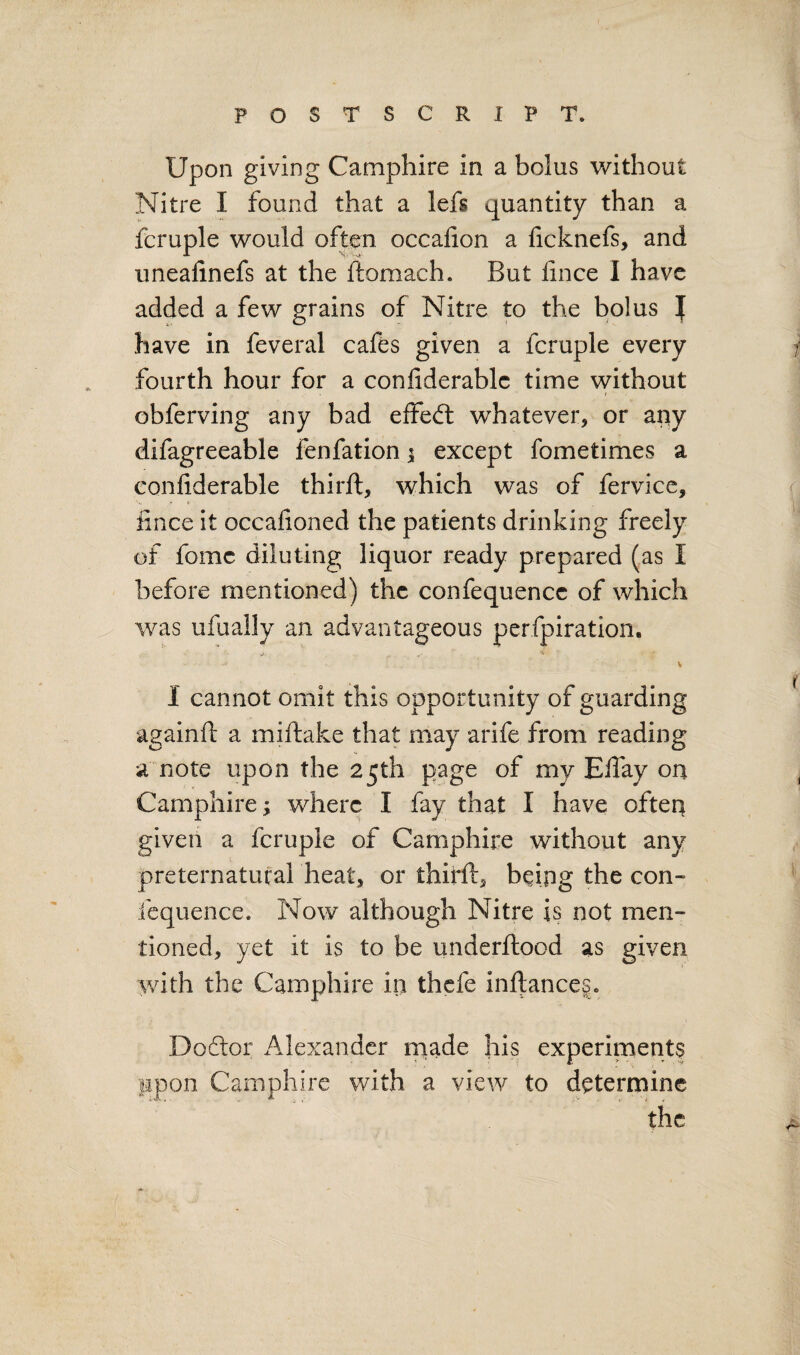 Upon giving Catnphire in a bolus without Nitre I found that a lefs quantity than a fcruple would often occalion a ficknefs, and unealinefs at the ftomach. But iince I have added a few grains of Nitre to the bolus ][ have in feveral cafes given a fcruple every fourth hour for a confiderablc time without obferving any bad effeft whatever, or any difagreeable fenfation i except fometimes a confiderable thirft, which was of fervice, iince it occaiioned the patients drinking freely of fomc diluting liquor ready prepared (as I before mentioned) the confequence of which was ufually an advantageous perfpiration. I cannot omit this opportunity of guarding againft a miftake that may arife from reading a note upon the 25th page of my ElTay on Camphire; where I fay that I have ofteq given a fcruple of Camphire without any preternatural heat, or thirft, being the con¬ fequence. Now although Nitre is not men¬ tioned, yet it is to be underftood as given with the Camphire in thefe inftance§. Doftor Alexander made his experiments upon Camphire with a view to determine the