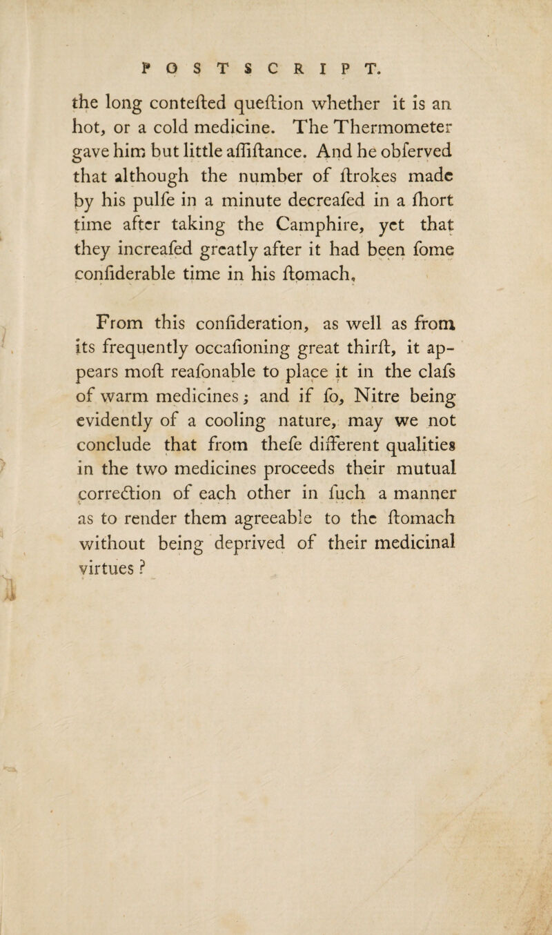 the long contefted queftion whether it is an hot, or a cold medicine. The Thermometer gave him but little affiftance. And he obferyed that although the number of flrokes made by his pulfe in a minute decreafed in a fhort time after taking the Camphire, yet that they increafed greatly after it had been fome confiderable time in his ftpmach. From this confideration, as well as from Its frequently occalioning great thirft, it ap¬ pears moft reafonable to place it in the clafs of warm medicines; and if fo, Nitre being evidently of a cooling nature, may we not conclude that from thefe different qualities in the two medicines proceeds their mutual corredtion of each other in fuch a manner \ ... ... as to render them agreeable to the ftomach without being deprived of their medicinal virtues ?