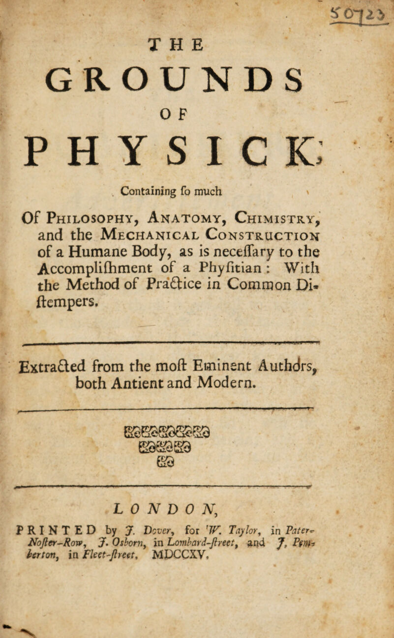 i THE GROUNDS 0 F PHYSICK; . Containing fo much ' Of Philosophy, Anatomy, Chimistky, and the Mechanical Construction of a Humane Body, as is neceflary to the Accomplifhment of a Phyfitian : With the Method of Practice in Common Di» ftempers. .. - - ■■■ -- Extracted from the moft Eminent Authdrs, both Antient and Modern. LONDON, PRINTED by J. Dover, for 'W. Taylor, in Pater*- Noftcr-Row, J. Osborn, in Lombard-Jlreet, and 7, Pm~> far ton, in Fleet-ftreet, MJDCCXV.