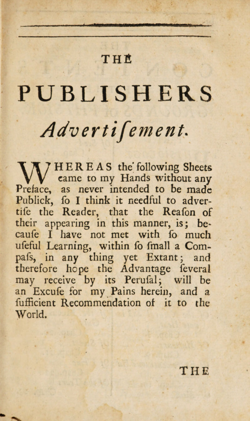 * THS PUBLISHERS Advertifement. WHEREAS the following Sheets came to my Hands without any Preface, as never intended to be made Publick, fo I think it needful to adver- tife the Reader, that the Reafon of their appearing in this manner, is; be- caufe I have not met with fo much ufeful Learning, within lb fmall a Com- pafs, in any thing yet Extant; and therefore hope the Advantage feveral may receive by its Perufal; will be an Excufe for my Pains herein, and a fufficient Recommendation of it to the World. THE