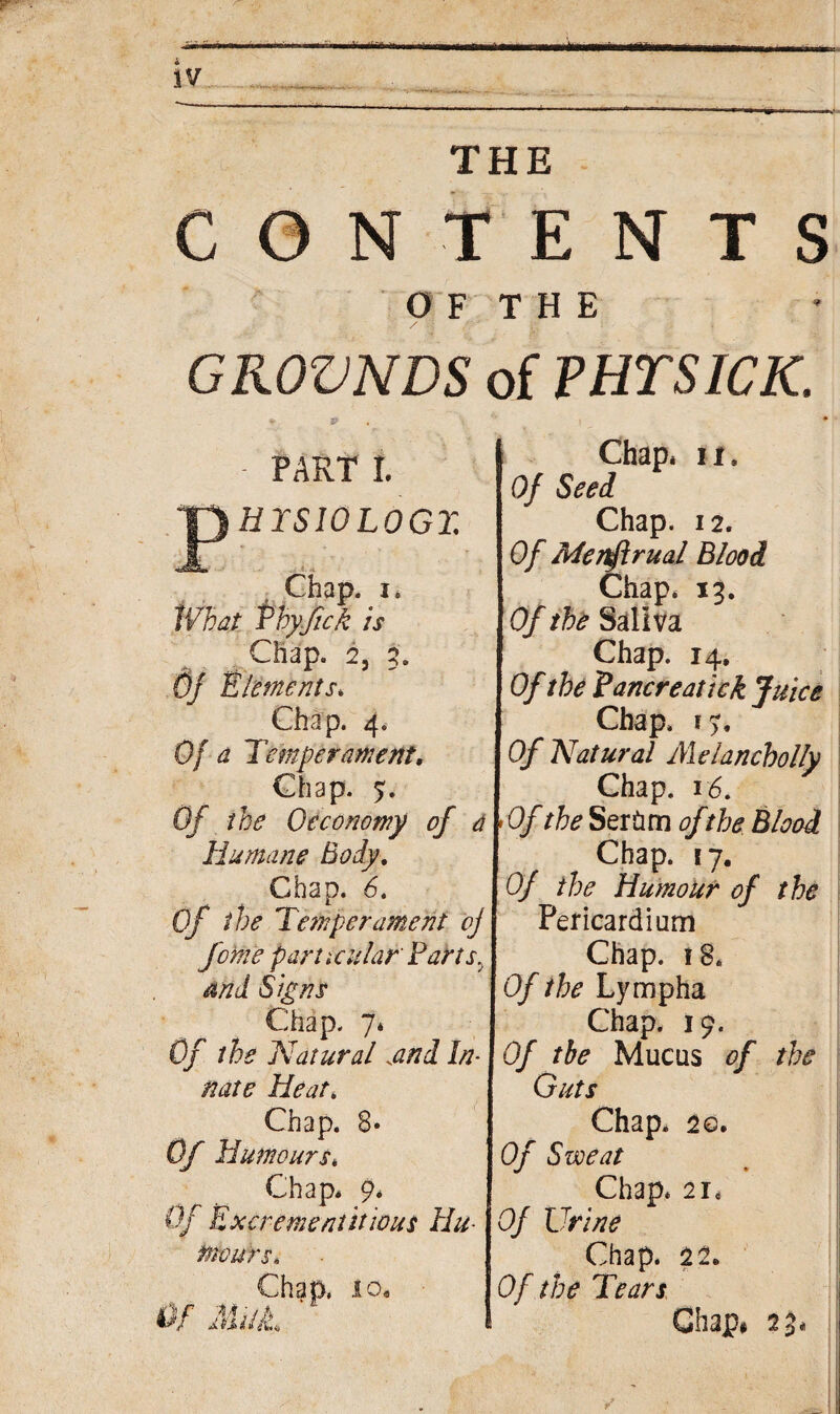 CONTENTS OF THE GROVNDS of PHTSICK. • PART I. jp# IS10L0GT. Chap, i* What Vhyfick is Chap. 2, 3. Of Elements* Chap. 4. Of a Temperament, Chap. 7. Of the 0economy of a Humane Body. Chap. 5. Of the Temperament oj feme particular Partsy and Signs Chap. 7* Of the Natural and In¬ nate Heat. Chap. 8* Of Humours* Chap* 9* Of Excrement it tout Hu- tnours* Chap* ii. Of Seed Chap. 12. Of Menflrual Blood Chap* 13. Of the Saliva Chap. 14. Of the Pancreatick Juice Chap. 19. Of Natural Melancholly Chap. 16. > Of the Serftm of the Blood Chap. 17. Of the Humour of the Pericardium Chap. 18. Of the Lympha Chap. 19. Of the Mucus of the Guts Chap. 20. Of Sweat Chap. 2i* Of Urine Chap. 11, Of the Tears Chap# 23*